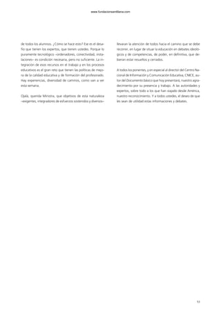 de todos los alumnos. ¿Cómo se hace esto? Ese es el desa-
fío que tienen los expertos, que tienen ustedes. Porque lo
puramente tecnológico –ordenadores, conectividad, insta-
laciones– es condición necesaria, pero no suficiente. La in-
tegración de esos recursos en el trabajo y en los procesos
educativos es el gran reto que tienen las políticas de mejo-
ra de la calidad educativa y de formación del profesorado.
Hay experiencias, diversidad de caminos, como van a ver
esta semana.
Ojalá, querida Ministra, que objetivos de esta naturaleza
–exigentes, integradores de esfuerzos sostenidos y diversos–
llevaran la atención de todos hacia el camino que se debe
recorrer, en lugar de situar la educación en debates ideoló-
gicos y de competencias, de poder, en definitiva, que de-
bieran estar resueltos y cerrados.
A todos los ponentes, y en especial al director del Centro Na-
cional de Información y Comunicación Educativa, CNICE, au-
tor del Documento básico que hoy presentará, nuestro agra-
decimiento por su presencia y trabajo. A las autoridades y
expertos, sobre todo a los que han viajado desde América,
nuestro reconocimiento. Y a todos ustedes, el deseo de que
les sean de utilidad estas informaciones y debates.
5353
102958_XXII_SEM_MONOGRAFICA.qxd 26/1/08 02:03 Página 53
www.fundacionsantillana.com
 