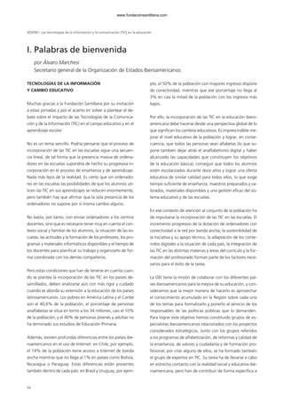 54
TECNOLOGÍAS DE LA INFORMACIÓN
Y CAMBIO EDUCATIVO
Muchas gracias a la Fundación Santillana por su invitación
a estas jornadas y por el acierto en volver a plantear el de-
bate sobre el impacto de las Tecnologías de la Comunica-
ción y de la Información (TIC) en el campo educativo y en el
aprendizaje escolar.
No es un tema sencillo. Podría pensarse que el proceso de
incorporación de las TIC en las escuelas sigue una secuen-
cia lineal, de tal forma que la presencia masiva de ordena-
dores en las escuelas supondría de hecho su progresiva in-
corporación en el proceso de enseñanza y de aprendizaje.
Nada más lejos de la realidad. Es cierto que sin ordenado-
res en las escuelas las posibilidades de que los alumnos uti-
licen las TIC en sus aprendizajes se reducen enormemente;
pero también hay que afirmar que la sola presencia de los
ordenadores no supone por sí misma cambio alguno.
No basta, por tanto, con enviar ordenadores a los centros
docentes, sino que es necesario tener muy en cuenta el con-
texto social y familiar de los alumnos, la situación de las es-
cuelas, las actitudes y la formación de los profesores, los pro-
gramas y materiales informáticos disponibles y el tiempo de
los docentes para planificar su trabajo y organizarlo de for-
ma coordinada con los demás compañeros.
Pero estas condiciones que han de tenerse en cuenta cuan-
do se plantea la incorporación de las TIC en los países de-
sarrollados, deben analizarse aún con más rigor y cuidado
cuando se aborda su extensión a la educación de los países
latinoamericanos. Los pobres en América Latina y el Caribe
son el 40,6% de la población, el porcentaje de personas
analfabetas se sitúa en torno a los 34 millones, casi el 10%
de la población, y el 40% de personas jóvenes y adultas no
ha terminado sus estudios de Educación Primaria.
Además, existen profundas diferencias entre los países ibe-
roamericanos en el uso de Internet: en Chile, por ejemplo,
el 14% de la población tiene acceso a Internet de banda
ancha mientras que no llega al 1% en países como Bolivia,
Nicaragua o Paraguay. Estas diferencias están presentes
también dentro de cada país: en Brasil y Uruguay, por ejem-
plo, el 50% de la población con mayores ingresos dispone
de conectividad, mientras que ese porcentaje no llega al
3% en casi la mitad de la población con los ingresos más
bajos.
Por ello, la incorporación de las TIC en la educación ibero-
americana debe hacerse desde una perspectiva global de lo
que significan los cambios educativos. Es imprescindible me-
jorar el nivel educativo de la población y lograr, en conse-
cuencia, que todos las personas sean alfabetas (lo que su-
pone también dejar atrás el analfabetismo digital y haber
alcanzado las capacidades que constituyen los objetivos
de la educación básica), conseguir que todos los alumnos
estén escolarizados durante doce años y lograr una oferta
educativa de similar calidad para todos ellos, lo que exige
tiempo suficiente de enseñanza, maestros preparados y va-
lorados, materiales disponibles y una gestión eficaz del sis-
tema educativo y de las escuelas.
En ese contexto de atención al conjunto de la población ha
de impulsarse la incorporación de las TIC en las escuelas. El
incremento progresivo de la dotación de ordenadores con
conectividad a la red por banda ancha, la sostenibilidad de
la iniciativa y su apoyo técnico, la adaptación de los conte-
nidos digitales a la situación de cada país, la integración de
las TIC en las distintas materias y áreas del currículo y la for-
mación del profesorado forman parte de los factores nece-
sarios para el éxito de la tarea.
La OEI tiene la misión de colaborar con los diferentes paí-
ses iberoamericanos para la mejora de su educación, y con-
sideramos que la mejor manera de hacerlo es aprovechar
el conocimiento acumulado en la Región sobre cada uno
de los temas para formalizarlo y ponerlo al servicio de los
responsables de las políticas públicas que lo demanden.
Para lograr este objetivo hemos constituido grupos de es-
pecialistas iberoamericanos relacionados con los proyectos
considerados estratégicos. Junto con los grupos referidos
a los programas de alfabetización, de reformas y calidad de
la enseñanza, de valores y ciudadanía y de formación pro-
fesional, por citar alguno de ellos, se ha formado también
el grupo de expertos en TIC. Su tarea ha de llevarse a cabo
en estrecho contacto con la realidad social y educativa ibe-
roamericana, pero han de contribuir de forma específica a
I. Palabras de bienvenida
por Álvaro Marchesi
Secretario general de la Organización de Estados Iberoamericanos
SESIÓN I Las tecnologías de la información y la comunicación (TIC) en la educación
102958_XXII_SEM_MONOGRAFICA.qxd 26/1/08 02:03 Página 54
www.fundacionsantillana.com
 