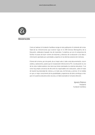 PRESENTACIÓN
Como es habitual, la Fundación Santillana recoge en esta publicación el contenido de la tota-
lidad de las intervenciones que tuvieron lugar en la XXII Semana Monográfica de la
Educación, celebrada el pasado mes de noviembre. Cumplimos así con el compromiso de
facilitar el acceso de buen número de docentes y directivos de la educación a las ideas e
información aportados por autoridades y expertos en las distintas sesiones de la Semana.
El tema de la misma, por otra parte, da un mayor valor si cabe a esta documentación, rica en
análisis y valoraciones, puesto que la incorporación efectiva de las TIC a la educación es uno
de los retos modernizadores más claros que tienen planteados los sistemas educativos. Y así
como hay amplia conciencia de ello entre los responsables de la educación, sobre el modo
de hacerlo hay diversidad de criterios y, en todo caso, de fórmulas y caminos. En la medida
en que un mejor conocimiento de las posibilidades y experiencias de éxito contribuya a inte-
grar en la práctica educativa estos recursos, se habrá avanzado en la buena dirección.
Ignacio Polanco
Presidente
Fundación Santillana
102958_XXII_SEM_MONOGRAFICA.qxd 26/1/08 02:03 Página 9
www.fundacionsantillana.com
 