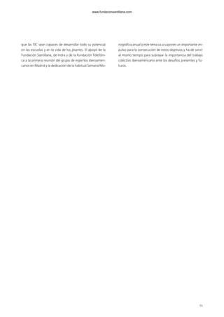 55
que las TIC sean capaces de desarrollar todo su potencial
en las escuelas y en la vida de los jóvenes. El apoyo de la
Fundación Santillana, de Indra y de la Fundación Telefóni-
ca a la primera reunión del grupo de expertos iberoameri-
canos en Madrid y la dedicación de la habitual Semana Mo-
nográfica anual a este tema va a suponer un importante im-
pulso para la consecución de estos objetivos y ha de servir
al mismo tiempo para subrayar la importancia del trabajo
colectivo iberoamericano ante los desafíos presentes y fu-
turos.
102958_XXII_SEM_MONOGRAFICA.qxd 26/1/08 02:03 Página 55
www.fundacionsantillana.com
 