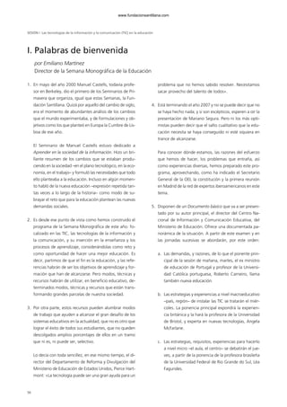 56
SESIÓN I Las tecnologías de la información y la comunicación (TIC) en la educación
1. En mayo del año 2000 Manuel Castells, todavía profe-
sor en Berkeley, dio el primero de los Seminarios de Pri-
mavera que organiza, igual que estas Semanas, la Fun-
dación Santillana. Quizá por aquello del cambio de siglo,
era el momento de abundantes análisis de los cambios
que el mundo experimentaba, y de formulaciones y ob-
jetivos como los que planteó en Europa la Cumbre de Lis-
boa de ese año.
El Seminario de Manuel Castells estuvo dedicado a
Aprender en la sociedad de la información. Hizo un bri-
llante resumen de los cambios que se estaban produ-
ciendo en la sociedad –en el plano tecnológico, en la eco-
nomía, en el trabajo– y formuló las necesidades que todo
ello planteaba a la educación. Incluso en algún momen-
to habló de la nueva educación –expresión repetida tan-
tas veces a lo largo de la historia– como modo de su-
brayar el reto que para la educación plantean las nuevas
demandas sociales.
2. Es desde ese punto de vista como hemos construido el
programa de la Semana Monográfica de este año: fo-
calizado en las TIC, las tecnologías de la información y
la comunicación, y su inserción en la enseñanza y los
procesos de aprendizaje, considerándolas como reto y
como oportunidad de hacer una mejor educación. Es
decir, partimos de que el fin es la educación, y las refe-
rencias habrán de ser los objetivos de aprendizaje y for-
mación que han de alcanzarse. Pero modos, técnicas y
recursos habrán de utilizar, en beneficio educativo, de-
terminados modos, técnicas y recursos que están trans-
formando grandes parcelas de nuestra sociedad.
3. Por otra parte, estos recursos pueden alumbrar modos
de trabajo que ayuden a alcanzar el gran desafío de los
sistemas educativos en la actualidad, que no es otro que
lograr el éxito de todos sus estudiantes, que no queden
descolgados amplios porcentajes de ellos en un tramo
que ni es, ni puede ser, selectivo.
Lo decía con toda sencillez, en ese mismo tiempo, el di-
rector del Departamento de Reforma y Divulgación del
Ministerio de Educación de Estados Unidos, Pierce Hart-
mont: «La tecnología puede ser una gran ayuda para un
problema que no hemos sabido resolver. Necesitamos
sacar provecho del talento de todos».
4. Está terminando el año 2007 y no se puede decir que no
se haya hecho nada; y si son escépticos, esperen a oír la
presentación de Mariano Segura. Pero ni los más opti-
mistas pueden decir que el salto cualitativo que la edu-
cación necesita se haya conseguido ni esté siquiera en
trance de alcanzarse.
Para conocer dónde estamos, las razones del esfuerzo
que hemos de hacer, los problemas que entraña, así
como experiencias diversas, hemos preparado este pro-
grama, aprovechando, como ha indicado el Secretario
General de la OEI, la constitución y la primera reunión
en Madrid de la red de expertos iberoamericanos en este
tema.
5. Disponen de un Documento básico que va a ser presen-
tado por su autor principal, el director del Centro Na-
cional de Información y Comunicación Educativa, del
Ministerio de Educación. Ofrece una documentada pa-
norámica de la situación. A partir de este examen y en
las jornadas sucesivas se abordarán, por este orden:
a. Las demandas, y razones, de lo que el ponente prin-
cipal de la sesión de mañana, martes, el ex ministro
de educación de Portugal y profesor de la Universi-
dad Católica portuguesa, Roberto Carneiro, llama
también nueva educación.
b. Las estrategias y experiencias a nivel macroeducativo
–país, región– de instalar las TIC se tratarán el miér-
coles. La ponencia principal expondrá la experien-
cia británica y la hará la profesora de la Universidad
de Bristol, y experta en nuevas tecnologías, Angela
McFarlane.
c. Las estrategias, requisitos, experiencias para hacerlo
a nivel micro –el aula, el centro– se debatirán el jue-
ves, a partir de la ponencia de la profesora brasileña
de la Universidad Federal de Rio Grande do Sul, Léa
Fagundes.
I. Palabras de bienvenida
por Emiliano Martínez
Director de la Semana Monográfica de la Educación
102958_XXII_SEM_MONOGRAFICA.qxd 26/1/08 02:03 Página 56
www.fundacionsantillana.com
 