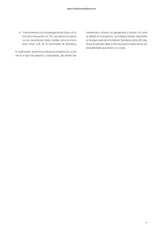57
d. Y terminaremos con una perspectiva de futuro, el fu-
turo de la educación con TIC, que abrirá una perso-
na tan conocida por todos ustedes como es el pro-
fesor César Coll, de la Universidad de Barcelona.
En cada sesión, la ponencia extensa se completa con un pa-
nel en el que tres expertos y especialistas, del ámbito ibe-
roamericano, ofrecen sus perspectivas y análisis, tal como
se detalla en el programa. Los trabajos estarán disponibles
en la página web de la Fundación Santillana y de la OEI. Oja-
lá que les aporten ideas y estímulo para la mejora de las res-
ponsabilidades que tienen a su cargo.
102958_XXII_SEM_MONOGRAFICA.qxd 26/1/08 02:03 Página 57
www.fundacionsantillana.com
 