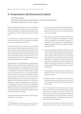 58
Quisiera empezar agradeciendo a la Fundación Santillana
que haya confiado en nosotros para realizar este trabajo.
Esperamos no defraudar. También quiero agradecer a Emi-
liano Martínez y a Álvaro Marchesi que hayan confiado
en mí.
En el mes de mayo nos reunimos para ver cómo podíamos
enfocar este documento que hoy presentamos y queríamos
que tuviera una dimensión internacional.
Una de las dificultades con las que nos hemos encontrado
para la realización de este estudio era la localización de infor-
mación concreta. En Europa disponíamos de mucha informa-
ción a través de EUN, pero en el ámbito latinoamericano nos
hemos encontrado con bastantes más dificultades al tener
menos fuentes de información y hemos recurrido a un in-
forme de Guillermo Sunkel1
, al que agradecemos especial-
mente las facilidades que nos ha dado.
Este trabajo tiene un punto de partida muy importante, que
todavía en aquel momento estaba gestionándose, y es la
publicación que presentó la semana pasada la Sra. Ministra
en EducaRed, titulado «Las tecnologías de la información y
la comunicación en la educación. Informe sobre la implan-
tación y el uso de las TIC en los centros docentes de edu-
cación primaria y secundaria (curso 2005-2006)». Este do-
cumento surge de la evaluación que se ha hecho del
programa Internet en el aula, que se está realizando en co-
laboración entre el Ministerio de Educación y el Ministerio
de Industria, a través de la empresa Red.es y todas las Co-
munidades Autónomas. Este informe ha sido realizado por
las empresas Idea, Neturity y la Fundación Germán Sánchez
Ruipérez y los organismos anteriormente citados. Del mis-
mo hemos extraído mucha información, que figura en el Do-
cumento básico de estas jornadas.
La estructura del documento que hoy les presentamos pue-
de dividirse en cuatro partes:
1. En una primera parte, a modo de introducción, se apun-
tan algunas relaciones entre esa nueva educación de la
que se ha hecho referencia en las intervenciones ante-
riores y las tecnologías.
2. Sigue después un apartado en el que se presenta un pa-
norama de la situación de las tecnologías a nivel inter-
nacional, atendiendo a dos variables: el grado de im-
plantación de las tecnologías en los diferentes países y
el grado de implantación de las tecnologías dentro de los
sistemas educativos.
3. La parte central del documento es el estudio del caso es-
pañol. Entendemos que las experiencias que se están lle-
vando a cabo en España pueden ser transportables a
cualquier otro país. Así, por ejemplo, todo lo que esta-
mos trabajando sobre contenidos o sobre formación del
profesorado, son elementos susceptibles de exportar a
otros países, o la plataforma de recursos federados que
estamos construyendo puede ser útil a la experiencia la-
tinoamericana de RELPE, Red Latinoamericana de Porta-
les Educativos.
En este apartado sobre el caso español, el programa de
Internet en el aula se expone en este estudio con gran
aportación de datos.
4. El Documento básico concluye con una serie de reco-
mendaciones que creemos que se deben tener en cuen-
ta y que pueden servir como elemento de discusión para
estas jornadas.
Este es el planteamiento del Documento básico. No voy a
hacer ahora un recorrido por todo este documento, porque
creo que lo tienen ustedes y lo pueden leer. Sí quisiera cen-
trarme en algunos puntos del documento que pueden te-
ner interés y ofrecerles una visión mezclada de los distintos
apartados para plantearles unas reflexiones de carácter ge-
neral sobre las TIC en la educación.
Voy a empezar comentando las valoraciones que hace el
profesorado de las TIC en el aula. Y aquí me gustaría re-
II. Presentación del Documento básico
por Mariano Segura
Director del Centro Nacional de Información y Comunicación Educativa.
Ministerio de Educacion y Ciencia. España
SESIÓN I Las tecnologías de la información y la comunicación (TIC) en la educación
1
Las tecnologías de la información y la comunicación (TIC) en la
educación en América Latina. Una exploración de indicadores.
102958_XXII_SEM_MONOGRAFICA.qxd 26/1/08 02:03 Página 58
www.fundacionsantillana.com
 