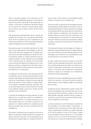 59
saltar los siguientes aspectos. Con la afirmación Las TIC
tienen grandes posibilidades educativas se manifiesta cla-
ramente de acuerdo más del 80 % del profesorado. En
cambio, la afirmación El rendimiento del alumno mejora
con el uso de las TIC cuenta con un porcentaje de respal-
do muy inferior, que no llega ni siquiera al 50 % de los
profesores.
Estas apreciaciones del profesorado vienen a coincidir con
la opinión de los alumnos. Así, una proporción del 85-90 %
de los alumnos considera que Usar el ordenador es útil,
mientras que solamente un 20 % cree que Mi rendimiento
escolar ha mejorado con el uso del ordenador.
Estas posturas ponen de manifiesto algo que se ha dicho
aquí y es que, efectivamente, las tecnologías en este mo-
mento están claramente aceptadas por la sociedad. Pero
¿hasta qué punto están aceptadas por la escuela? Es decir,
la sociedad las integra: en cualquier estamento social, en
cualquier profesión se están utilizando ya las tecnologías
como un elemento clave. Sin embargo, en la escuela toda-
vía no se terminan de integrar y se consideran como un com-
plemento accesorio y complementario del sistema. Este es
un punto clave dentro de todo el proceso y de toda discu-
sión sobre las TIC en la educación.
Es verdad que nos encontramos, como apuntaba antes Ál-
varo Marchesi, ante un nuevo panorama educativo. En este
panorama cabe destacar la actualización permanente del co-
nocimiento. El aprendizaje a la largo de la vida es algo que
cada vez se impone en mayor medida y no puede soslayar-
se. Se subraya la necesidad de aprender a aprender. Inclu-
so hay quien habla de que en este momento en la escuela
lo que debemos trabajar es para que nuestros alumnos
aprendan el oficio de aprender
El concepto de analfabetismo es algo cambiante. Ser anal-
fabeto ya no es no saber leer y escribir. Ser analfabeto en
este momento puede ser ir a un cajero automático y no sa-
berse manejar frente a él, o no acertar a servirnos en una
gasolinera. En múltiples ámbitos de la sociedad actual se
pone de manifiesto cada vez más un concepto distinto de
analfabetismo.
Otro aspecto importante es que la aparición de las tecno-
logías en la educación modifica claramente el concepto de
espacio y tiempo en la escuela. Con las tecnologías se pue-
de aprender en cualquier lugar y en cualquier momento. El
aula se rompe. Es decir, gracias a las tecnologías yo puedo
estudiar en cualquier sitio y a cualquier hora.
Del mismo modo, la aparición de las tecnologías está favo-
reciendo algo que siempre pedimos a la escuela, es decir, el
aprendizaje del trabajo en equipo. Algo por lo que aboga-
mos sistemáticamente, pero quizá dentro de la escuela nos
es difícil trabajar en colaboración. Nos encerramos como
profesores dentro de nuestra concha, de nuestra aula, y ahí
nos desenvolvemos sin conexiones con otros actores de la
educación. Pedimos a los alumnos que aprendan a trabajar
en equipo y quizá somos nosotros los que necesitamos ese
aprendizaje.
Si hay algo que favorecen las tecnologías es el trabajo co-
laborativo, aunque también favorezcan el trabajo individual.
Las nuevas evoluciones a las que estamos asistiendo en las
tecnologías, como la Web 2.0, son manifestaciones claras
de este proceso en el cual estamos inmersos.
Sin lugar a dudas, esto nos lleva en el siglo XXI a una modi-
ficación, que ya se apuntaba anteriormente, del rol del pro-
fesor. El profesor deja de ser ese orador, ese enseñante que
contiene o sabe todo el conocimiento y se lo está transmi-
tiendo a los alumnos, para transformarse fundamental-
mente en un asesor, en un orientador, en un facilitador del
proceso de enseñanza-aprendizaje.
El profesor ha de tener capacidades para conocer perfecta-
mente a sus alumnos y una nueva facultad que cada vez
debe dominar en mayor medida es: poder crear materiales
para la escuela.
El papel del alumno evidentemente también cambia. Del
alumno enciclopedista, que lo aprende todo, que lo único
que tiene que hacer es memorizar, cambia a un alumno que
debe aprender a aprender, aprender a buscar y localizar in-
formación, y esa información que busca y localiza transfor-
marla e integrarla en conocimiento.
¿Cuál es el panorama a nivel internacional, la situación de
las tecnologías en los distintos países? Si observamos un
mapa del mundo, encontramos en primer lugar países que
tienen una penetración de Internet con valores superiores
al 50 % de los hogares, en torno al 70 % incluso, y países
en los que todavía no está ni siquiera en el 1 %. Las medias
oscilan en torno al 15 o al 20 % de penetración. Es decir,
aún estamos en una fase de entrada de estas tecnologías
102958_XXII_SEM_MONOGRAFICA.qxd 26/1/08 02:03 Página 59
www.fundacionsantillana.com
 