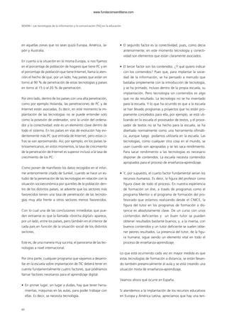 60
en aquellas zonas que no sean quizá Europa, América, Ja-
pón y Australia.
En cuanto a la situación en la misma Europa, si nos fijamos
en el porcentaje de población de hogares que tiene PC y en
el porcentaje de población que tiene Internet, llama la aten-
ción el hecho de que, por un lado, hay países que están en
torno al 90 % de penetración de estas tecnologías y países
en torno al 15 o al 20 % de penetración.
Por otro lado, dentro de los países con una alta penetración,
como por ejemplo Holanda, las penetraciones de PC y de
Internet están asociadas. Es decir, en este momento la im-
plantación de las tecnologías no se puede entender solo
como la posesión de ordenador, sino la unión del ordena-
dor y la conectividad: este es un elemento clave dentro de
todo el sistema. En los países en vías de evolución hay evi-
dentemente más PC que entrada de Internet, pero estas ci-
fras se van aproximando. Así, por ejemplo, en los países la-
tinoamericanos, en estos momentos, la tasa de crecimiento
de la penetración de Internet es superior incluso a la tasa de
crecimiento de los PC.
Como ponen de manifiesto los datos recogidos en el infor-
me anteriormente citado de Sunkel, cuando se hace un es-
tudio de la penetración de las tecnologías en relación con la
situación socioeconómica por quintiles de la población den-
tro de los distintos países, se advierte que los sectores más
favorecidos tienen una tasa de penetración de las tecnolo-
gías muy alta frente a otros sectores menos favorecidos.
Con lo cual una de las conclusiones inmediatas que pue-
den extraerse es que la llamada «brecha digital» aparece,
por un lado, entre los países, pero también en el interior de
cada país en función de la situación social de los distintos
sectores.
Este es, de una manera muy sucinta, el panorama de las tec-
nologías a nivel internacional.
Por otra parte, cualquier programa que vayamos a desarro-
llar en la escuela sobre implantación de TIC deberá tener en
cuenta fundamentalmente cuatro factores, que podríamos
llamar factores necesarios para el aprendizaje digital.
• En primer lugar, sin lugar a dudas, hay que tener herra-
mientas, máquinas en las aulas, para poder trabajar con
ellas. Es decir, se necesita tecnología.
• El segundo factor es la conectividad, pues, como decía
anteriormente, en este momento tecnología y conecti-
vidad son elementos que están claramente asociados.
• El tercer factor son los contenidos. ¿Y qué quiero indicar
con los contenidos? Pues que, para implantar la socie-
dad de la información, se ha pensado a menudo que
bastaba simplemente con la introducción de tecnología,
y se ha primado, incluso dentro de la propia escuela, su
implantación. Pero tecnología sin contenidos es algo
que no da resultado. La tecnología no se ha inventado
para la escuela. Y lo que ha ocurrido es que a la escuela
se han llevado programas y proyectos que no están pro-
piamente concebidos para ella, por ejemplo, se está uti-
lizando en la escuela el procesador de textos, y el proce-
sador de textos no se ha hecho para la escuela, se ha
diseñado normalmente como una herramienta ofimáti-
ca, aunque luego podamos utilizarla en la escuela. Las
tecnologías, como cualquier otra cosa en el mundo, se
usan cuando son apropiadas y se les saca rendimiento.
Para sacar rendimiento a las tecnologías es necesario
disponer de contenidos. La escuela necesita contenidos
apropiados para el proceso de enseñanza-aprendizaje.
• Y, por supuesto, el cuarto factor fundamental serían los
recursos humanos. Es decir, la figura del profesor como
figura clave de todo el proceso. En nuestra experiencia
de formación on line, a través de programas como el
programa Mentor o el programa de formación del pro-
fesorado que estamos realizando desde el CNICE, la
figura del tutor en los programas de formación a dis-
tancia es absolutamente clave. De un curso con unos
contenidos deficientes y un buen tutor se pueden
obtener resultados bastante buenos; y, a la inversa, con
buenos contenidos y un tutor deficiente se suelen obte-
ner peores resultados. La presencia del tutor, de la figu-
ra humana, sigue siendo un elemento vital en todo el
proceso de enseñanza-aprendizaje.
Lo que está ocurriendo cada vez en mayor medida es que
estas tecnologías de formación a distancia, se están llevan-
do también presencialmente al aula y se está creando una
situación mixta de enseñanza-aprendizaje.
Veamos ahora qué ocurre en España.
Si atendemos a la implantación de los recursos educativos
en Europa y América Latina, apreciamos que hay una ten-
SESIÓN I Las tecnologías de la información y la comunicación (TIC) en la educación
102958_XXII_SEM_MONOGRAFICA.qxd 26/1/08 02:03 Página 60
www.fundacionsantillana.com
 