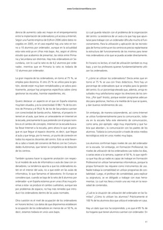 61
dencia de aumento cada vez mayor en el emparejamiento
entre la implantación de ordenadores y el acceso a Internet.
Según una fuente empírica de EUN en 2006 sobre datos re-
cogidos en 2005, en el caso español hay una ratio en tor-
no a 10 alumnos por ordenador, aunque en la actualidad
esta ratio está ya en cifras más bajas. Así, según el último
estudio que acabamos de presentar, las ratios entre Prima-
ria y Secundaria son distintas. Hay más ordenadores en Se-
cundaria, con lo cual la ratio es de 6,2 alumnos por orde-
nador, mientras que en Primaria la ratio es todavía de
12 alumnos por ordenador.
La gran mayoría de los ordenadores, en torno al 75 %, se
emplea para docencia. El otro 25 % se utiliza para la ges-
tión, donde están muy bien rentabilizados y se valora posi-
tivamente, porque hay programas específicos sobre cómo
gestionar las escuelas, tramitar expedientes, etc.
Quiero destacar un aspecto en el que en España estamos
muy bien situados, y es la conectividad. El 88,1 % de los cen-
tros de Primaria y el 95,6 % de los de Secundaria cuentan
con conectividad de banda ancha. Además, el proyecto In-
ternet en el aula, que tiene un antecedente en Internet en
la escuela, precisamente lo que pretende con el propio nom-
bre es el cambio de concepto. Internet en la escuela busca-
ba llevar Internet a la escuela, pero ahora lo que se persi-
gue es que llegue al espacio docente, es decir, que llegue
al aula y que tenga, por lo menos, un punto de conexión en
todos los espacios docentes del centro. Esto se está llevan-
do a cabo a través del convenio de Red.es con las Comuni-
dades Autónomas, que tienen la competencia de dotación
de los centros.
También quisiera hacer la siguiente anotación con respec-
to al modelo de aula de informática o aula de clase con or-
denadores. La tendencia apunta a que los ordenadores es-
tén en el interior del aula, no a que estén en las aulas de
informática, lo que llamamos el laboratorio. En Europa se
considera que, cuando se baja de la ratio de 6 alumnos por
ordenador –y en España estamos ya en unas cifras muy pró-
ximas a esta– se produce el cambio cualitativo, aunque sea
por problemas de espacio, no hay más remedio que intro-
ducir los ordenadores dentro de las aulas normales.
Otra cuestión es el nivel de ocupación de los ordenadores
en horario lectivo. Los datos de que disponemos establecen
la ocupación de los ordenadores en menos de un 50 %, es
decir, estamos todavía en unos usos bajos.
Lo cual guarda relación con el problema de la organización
del centro. La existencia de un aula a la que hay que apun-
tarse para trabajar con un ordenador dificulta mucho el fun-
cionamiento. Para la utilización y aplicación de las tecnolo-
gías de forma continua en los centros es preciso replantearse
la estructura del funcionamiento de los mismos para tener
más ordenadores a los que se pueda acceder directamente.
En horario no lectivo, el nivel de utilización también es muy
bajo, y son los profesores quienes fundamentalmente utili-
zan los ordenadores.
Y ¿cómo se utilizan los ordenadores? Decía antes que en
torno al 75 % se usa con fines didácticos. Pero hay un
porcentaje de ordenadores que se emplea para la gestión
del centro. Es un porcentaje elevado que, además, arroja re-
sultados muy satisfactorios según los directores de los cen-
tros. ¿Por qué? Insisto, porque existen programas adecua-
dos para gestionar, hechos a la medida de lo que se quiere,
y dan buenos rendimientos de uso.
Sin embargo, de manera sorprendente, así como Internet
se utiliza fundamentalmente para la comunicación, toda-
vía en la escuela falta este elemento de comunicación,
como sería, por ejemplo –algo muy importante y que ha-
bría que abordar–, la comunicación con los padres de los
alumnos. Todavía la comunicación a través de estos medios
tecnológicos está en unos niveles muy bajos.
Los alumnos confirman bajos niveles de uso del ordenador
en la escuela. Sin embargo, en Formación Profesional, los
niveles de utilización de los ordenadores casi todos los días,
o varias veces a la semana, superan el 50 %, lo que signifi-
ca que hoy día ya nadie es capaz de trabajar en Formación
Profesional sin utilizar herramientas informáticas, porque la
propia formación las requiere como instrumentos de uso.
Nadie trabaja la contabilidad sin utilizar programas de con-
tabilidad. Luego, el profesor de contabilidad, para explicar
su asignatura, se ve obligado a trabajar con esas herra-
mientas. Lo cual nos lleva a insistir una vez más en la nece-
sidad de contenidos.
¿Cuál es la situación de utilización del ordenador en las fa-
milias? ¿Cómo lo utilizan los alumnos? Prácticamente el
100 % de los alumnos dice que utiliza el ordenador en casa.
Hay un dato que nos ha sorprendido, y es que el 85 % de
los hogares que tienen alumnos cuentan con ordenador. En
102958_XXII_SEM_MONOGRAFICA.qxd 26/1/08 02:03 Página 61
www.fundacionsantillana.com
 