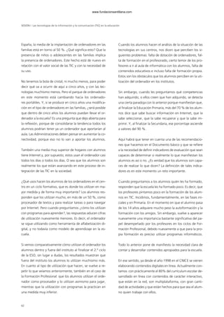 62
España, la media de la implantación de ordenadores en las
familias está en torno al 50 %. ¿Qué significa esto? Que la
presencia de niños o adolescentes en las familias implica
la presencia de ordenadores. Este hecho está de nuevo en
relación con el valor social de las TIC y con la necesidad de
su uso.
No tenemos la bola de cristal, ni mucho menos, para poder
decir qué va a ocurrir de aquí a cinco años, y con las tec-
nologías muchísimo menos. Pero el parque de ordenadores
en este momento está cambiando hacia los ordenado-
res portátiles. Y, si se produce en cinco años una modifica-
ción en el tipo de ordenadores en las familias, ¿será posible
que dentro de cinco años los alumnos puedan llevar el or-
denador a la escuela? Es una pregunta que dejo abierta para
la reflexión, porque de consolidarse la tendencia todos los
alumnos podrían tener ya un ordenador que aportarían al
aula. Las Administraciones deben pensar en aumentar la co-
nectividad, porque eso no lo van a aportar los alumnos.
También una media muy superior de hogares con alumnos
tiene Internet y, por supuesto, estos usan el ordenador casi
todos los días o todos los días. O sea que los alumnos son
realmente los que están avanzando en este proceso de in-
tegración de las TIC en la sociedad.
¿Qué usos hacen los alumnos de los ordenadores en el cen-
tro en un ciclo formativo, que es donde los utilizan en ma-
yor medida y de forma muy importante? Los alumnos res-
ponden que los utilizan mucho, en más de un 50 %, como
procesador de textos y para realizar tareas o para navegar
por Internet. Pero cuando preguntamos ¿cómo los utilizan
con programas para aprender?, las respuestas aducen cifras
de utilización nuevamente menores. Es decir, el ordenador
se sigue utilizando como herramienta de alfabetización di-
gital, y no todavía como modelo de aprendizaje en la es-
cuela.
Si vemos comparativamente cómo utilizan el ordenador los
alumnos dentro y fuera del instituto al finalizar el 2.º ciclo
de la ESO, sin lugar a dudas, los resultados muestran que
fuera del instituto los alumnos lo utilizan muchísimo más.
En cuanto al tipo de utilización que hacen, se vuelve a re-
petir lo que veíamos anteriormente, también en el caso de
la Formación Profesional: que los alumnos utilizan el orde-
nador como procesador y lo utilizan asimismo para jugar,
mientras que la utilización con programas la practican en
una medida muy inferior.
Cuando los alumnos hacen el análisis de la situación de las
tecnologías en sus centros, nos dicen que perciben los si-
guientes problemas: falta de dotación de ordenadores, fal-
ta de formación en el profesorado, cierto temor de los pro-
fesores a ir al aula de informática con los alumnos, falta de
contenidos educativos e incluso falta de formación propia.
Estos son los obstáculos que los alumnos perciben en la uti-
lización del ordenador en los institutos.
Sin embargo, cuando les preguntamos qué competencias
han adquirido, o ellos creen que han adquirido, se detecta
una cierta paradoja con lo anterior porque manifiestan que,
al finalizar la Educación Primaria, más del 70 % de los alum-
nos dice que sabe buscar información en Internet, que la
sabe seleccionar, que la sabe recuperar y que la sabe im-
primir. Y, al finalizar la Secundaria, ese porcentaje asciende
a valores del 90 %.
Aquí habrá que tener en cuenta una de las recomendacio-
nes que hacemos en el Documento básico y que se refiere
a la necesidad de definir indicadores de evaluación que sean
capaces de determinar si realmente lo que manifiestan los
alumnos es así o no. ¿Es verdad que los alumnos son capa-
ces de realizar lo que dicen? La definición de tales indica-
dores es en este momento un reto importante.
Cuando preguntamos a los alumnos quién les ha formado,
responden que la escuela les ha formado poco. Es decir, que
los profesores pintamos poco en la formación de los alum-
nos en TIC. Incidimos, fundamentalmente, en las fases ini-
ciales y en Primaria. En el momento en que el alumno pasa
de los 14 años adquiere mucho peso la autoformación y la
formación con los amigos. Sin embargo, vuelve a aparecer
nuevamente una importancia bastante significativa del pa-
pel desempeñado por los profesores en los ciclos de For-
mación Profesional, debido nuevamente a que para la pro-
pia formación es preciso utilizar programas informáticos.
Todo lo anterior pone de manifiesto la necesidad clara de
contar y desarrollar contenidos apropiados para la escuela.
En ese sentido, ya desde el año 1998 en el CNICE se vienen
elaborando contenidos digitales en línea. Actualmente con-
tamos con prácticamente el 80% del currículum escolar de-
sarrollado en línea con contenidos de carácter interactivo,
que están en la red, son multiplataforma, con gran canti-
dad de actividades y que están hechos para que sea el alum-
no quien trabaje con ellos.
SESIÓN I Las tecnologías de la información y la comunicación (TIC) en la educación
102958_XXII_SEM_MONOGRAFICA.qxd 26/1/08 02:03 Página 62
www.fundacionsantillana.com
 