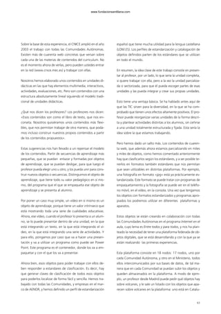 63
Sobre la base de esta experiencia, el CNICE amplió en el año
2003 el trabajo con todas las Comunidades Autónomas.
Existen más de cuarenta web concretas que versan sobre
cada una de las materias de contenidos del curriculum. No
es el momento ahora de verlas, pero pueden ustedes entrar
en la red (www.cnice.mec.es) y trabajar con ellas.
Nosotros hemos elaborado unos contenidos en unidades di-
dácticas en las que hay elementos multimedia, interactivos,
actividades, evaluaciones, etc. Pero son contenidos con una
estructura absolutamente lineal siguiendo el modelo tradi-
cional de unidades didácticas.
¿Qué nos dicen los profesores? Los profesores nos dicen:
«Esos contenidos son como el libro de texto, que nos en-
corseta. Nosotros quisiéramos unos contenidos más flexi-
bles, que nos permitan trabajar de otra manera, que poda-
mos incluso construir nuestros propios contenidos a partir
de los contenidos propuestos».
Estas sugerencias nos han llevado a un repensar el modelo
de los contenidos. Partir de secuencias de aprendizaje más
pequeñas, que se puedan enlazar y formadas por objetos
de aprendizaje, que se puedan desligar, para que luego el
profesor pueda elegir uno u otro, y los pueda unir para cons-
truir nuevos objetos o secuencias. Distinguimos el objeto de
aprendizaje, que tiene todo su valor pedagógico en sí mis-
mo, del programa que el que se empaqueta ese objeto de
aprendizaje y se presenta al alumno.
Por poner un caso muy simple, un vídeo en sí mismo es un
objeto de aprendizaje, porque tiene un valor intrínseco que
está mostrando toda una serie de cualidades educativas.
Ahora, ese vídeo, cuando el profesor lo presenta a un alum-
no, se lo puede presentar dentro de una unidad, en la que
está integrando un texto, en la que está integrando el ví-
deo, en la que está integrando una serie de actividades. Y
para ello, pongamos por caso que va a hacer una presen-
tación y va a utilizar un programa como puede ser Power
Point. Este programa es el contenedor, donde los va a em-
paquetar y con el que los va a presentar.
Ahora bien, esos objetos para poder trabajar con ellos de-
ben responder a estandares de clasificación. Es decir, hay
que generar claves de clasificación de todos esos objetos
para poderlos localizar de forma fácil y sencilla. Hemos tra-
bajado con todas las Comunidades, y empresas en el mar-
co de AENOR, y hemos definido un perfil de estandarización
español que tiene mucha utilidad para la lengua castellana
(LOM.ES). Los perfiles de estandarización y catalogación de
objetos definidos parten de los estándares que se utilizan
en todo el mundo.
En resumen, la idea clave de este trabajo consiste en presen-
tar al profesor, por un lado, lo que sería la unidad completa,
si quiere trabajar con ella, pero a la vez la unidad parcializa-
da o sectorizada, para que él pueda escoger partes de esas
unidades y las pueda integrar y crear sus propias unidades.
Esto tiene una ventaja básica. Se ha hablado antes aquí de
que las TIC sirven para la diversidad, en la que se ha com-
probado que tienen unos efectos altamente positivos. El pro-
fesor puede reorganizar varias unidades de la forma descri-
ta y plantear actividades distintas a los alumnos, sin ceñirse
a una unidad totalmente estructurada y fijada. Esta sería la
idea sobre la que estamos trabajando.
Pero hemos dado un salto más. Los contenidos de cuaren-
ta web, que además ahora estamos parcializando en miles
y miles de objetos, como hemos comentado anteriormente
hay que clasificarlos según los estándares, y a ser posible te-
nerlos en formatos también estándares que nos permitan
que sean utilizables en distintas plataformas. Por ejemplo,
una fotografía en formato «jpg» está ya prácticamente es-
tandarizada. Este formato se puede tratar con programas de
empaquetamiento y la fotografía se puede ver en el teléfo-
no móvil, en el vídeo, en la consola. Una vez que tengamos
los objetos con formatos estandarizados y programas apro-
piados los podremos utilizar en diferentes plataformas y
aparatos.
Estos objetos se están creando en colaboración con todas
las Comunidades Autónomas en el programa Internet en el
aula, cuyo lema es Entre todos y para todos, y nos ha plan-
teado la necesidad de tener una plataforma federada de ob-
jetos digitales, que se está desarrollando y con la que ya se
están realizando las primeras experiencias.
Esta plataforma consiste en 18 nodos: 17 nodos, uno por
cada Comunidad Autónoma, y otro en el Ministerio, todos
ellos intercomunicados por sus bases de datos, de tal ma-
nera que en cada Comunidad se puedan subir los objetos y
queden almacenados en la plataforma. A modo de ejem-
plo, un profesor desde Madrid puede pedir qué objetos hay
sobre volcanes, y le sale un listado con los objetos que apa-
recen sobre volcanes en la plataforma: uno está en Catalu-
102958_XXII_SEM_MONOGRAFICA.qxd 26/1/08 02:03 Página 63
www.fundacionsantillana.com
 