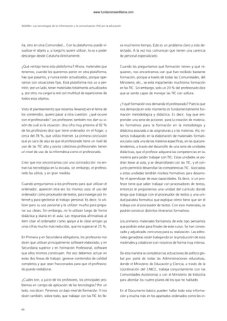 64
ña, otro en otra Comunidad... Con la plataforma puede vi-
sualizar el objeto y, si luego lo quiere utilizar, lo va a poder
descargar desde Cataluña directamente.
¿Qué ventaja tiene esta plataforma? Ahora, materiales que
tenemos, cuando los queremos poner en otra plataforma,
hay que pasarlos, y nunca están actualizados, porque ope-
ramos con situaciones fijas. Esta plataforma nos va a per-
mitir, por un lado, tener materiales totalmente actualizados
y, por otro, no cargar la red con multitud de repeticiones de
todos esos objetos.
Visto el planteamiento que estamos llevando en el tema de
los contenidos, quiero pasar a otra cuestión: ¿qué ocurre
con el profesorado? Los profesores también nos dan su vi-
sión de cuál es la situación. Una cifra muy próxima al 92 %
de los profesores dice que tiene ordenador en el hogar, y
cerca del 78 %, que utiliza Internet. La primera conclusión
que yo saco de aquí es que el profesorado tiene un nivel de
uso de las TIC alto y pocos colectivos profesionales tienen
un nivel de uso de la informática como el profesorado.
Creo que nos encontramos con una contradicción: no en-
tran las tecnologías en la escuela, sin embargo, el profeso-
rado las utiliza, y en gran medida.
Cuando preguntamos a los profesores para qué utilizan el
ordenador, aparecen otra vez los mismos usos: el uso del
ordenador como procesador de textos, para navegar por In-
ternet y para gestionar el trabajo personal. Es decir, lo uti-
lizan para su uso personal y lo utilizan mucho para prepa-
rar sus clases. Sin embargo, no lo utilizan luego de forma
didáctica y diaria en el aula. Las respuestas afirmativas al
ítem Usar el ordenador como apoyo a la clase arrojan ya
unas cifras mucho más reducidas, que no superan el 25 %.
En Primaria y en Secundaria obligatoria, los profesores nos
dicen que utilizan principalmente software elaborado; y en
Secundaria superior y en Formación Profesional, software
que ellos mismos construyen. Por eso debemos actuar en
estas dos líneas de trabajo: generar contenidos de calidad
completos y que sean fraccionados para que el profesora-
do pueda reelaborar.
¿Cuáles son, a juicio de los profesores, los principales pro-
blemas en campo de aplicación de las tecnologías? Por un
lado, nos dicen: Tenemos un bajo nivel de formación. Y nos
dicen también, sobre todo, que trabajar con las TIC les lle-
va muchísimo tiempo. Este es un problema claro y está de-
tectado. A la vez nos comunican que tienen una carencia
de personal especializado.
Cuando les preguntamos qué formación tienen y qué re-
quieren, nos encontramos con que han recibido bastante
formación, porque a través de todas las Comunidades, del
Ministerio, etc., se está impartiendo muchísima formación
en las TIC. Sin embargo, solo un 20 % del profesorado dice
que se siente capaz de manejar las TIC con soltura.
¿Y qué formación nos demanda el profesorado? Pues lo que
nos demanda en este momento es fundamentalmente for-
mación metodológica y didáctica. Es decir, hay que em-
prender una serie de acciones para la creación de materia-
les formativos para la formación en la metodología y
didáctica asociada a las asignaturas y a las materias. Así, es-
tamos trabajando en la elaboración de materiales formati-
vos para cada una de las materias específicas, en las que pre-
tendemos, a través del desarrollo de una serie de unidades
didácticas, que el profesor adquiera las competencias en su
materia para poder trabajar con TIC. Estas unidades se po-
drán llevar al aula, y se desarrollarán con las TIC, y el con-
junto permitirá desarrollar las competencias TIC. Asociadas
a estas unidades tendrán núcleos formativos para desarro-
llar el aprendizaje de esas capacidades. Es decir, si un pro-
fesor tiene que saber trabajar con procesadores de textos,
entonces le proponemos una unidad del currículo donde
tenga que trabajar con el procesador de textos y una uni-
dad paralela formativa que explique cómo tiene que ser el
trabajo con el procesador de textos. Con esos materiales, se
podrán construir distintos itinerarios formativos.
Los primeros materiales formativos de este tipo pensamos
que podrán estar para finales de este curso. Se han convo-
cado y adjudicado concursos para su realización. Las edito-
riales ganadoras están trabajando en la producción de esos
materiales y colaboran con nosotros de forma muy intensa.
De esta manera se completan las actuaciones de política glo-
bal por parte de todas las Administraciones educativas,
donde el Ministerio de Educación y Ciencia, a través de la
coordinación del CNICE, trabaja conjuntamente con las
Comunidades Autónomas y con el Ministerio de Industria
para abordar los cuatro pilares de los que he hablado.
En el Documento básico pueden hallar toda esta informa-
ción y mucha más en los apartados ordenados como les in-
SESIÓN I Las tecnologías de la información y la comunicación (TIC) en la educación
102958_XXII_SEM_MONOGRAFICA.qxd 26/1/08 02:03 Página 64
www.fundacionsantillana.com
 