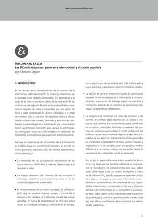 DOCUMENTO BÁSICO
Las TIC en la educación: panorama internacional y situación española
por Mariano Segura
1. INTRODUCCIÓN
En los últimos años, la implantación de la sociedad de la
información y del conocimiento en todos los estamentos de
la sociedad es un hecho incuestionable. Y el aprendizaje a lo
largo de la vida es una de las claves de la educación de los
ciudadanos del siglo XXI. El éxito en la sociedad del conoci-
miento requiere de todos la capacidad, por una parte, de
llevar a cabo aprendizajes de diversa naturaleza a lo largo
de nuestras vidas y, por otra, de adaptarse rápida y eficaz-
mente a situaciones sociales, laborales y económicas cam-
biantes. Las tecnologías de la información y la comunicación
tienen un potencial reconocido para apoyar el aprendizaje,
la construcción social del conocimiento y el desarrollo de
habilidades y competencias para aprender autónomamente.
Aunque la implantación de la sociedad de la información
es todavía baja en la institución escolar, se perfila un
nuevo panorama educativo que, de manera esquemática,
se caracteriza por:
• La necesidad de una actualización permanente de los
conocimientos, habilidades y criterios (Aprendizaje a lo
largo de la vida).
• La mayor relevancia del dominio de los procesos y
estrategias cognitivas y metacognitivas sobre el de los
contenidos (Aprender a aprender).
• El reconocimiento de un nuevo concepto de alfabetiza-
ción, que se amplía a nuevos campos, como el de la
comunicación mediada, el multimedia en red, las nuevas
pantallas, en suma. La alfabetización se reconoce ahora
como un concepto complejo y cambiante en el tiempo,
como un proceso de aprendizaje que dura toda la vida y
cuyos dominios y aplicaciones están en constante revisión.
• La opción de generar entornos virtuales de aprendizaje
basados en las tecnologías de la información y la comu-
nicación, superando las barreras espaciotemporales y
facilitando, además de los métodos de aprendizaje indi-
vidual, el aprendizaje colaborativo.
• La exigencia de modificar los roles del profesor y del
alumno. El profesor debe dejar de ser un orador o ins-
tructor que domina los conocimientos para convertirse
en un asesor, orientador, facilitador y mediador del pro-
ceso de enseñanza-aprendizaje. El perfil profesional del
docente incluye hoy competencias para conocer las capa-
cidades de sus alumnos, diseñar intervenciones centradas
en la actividad y participación de estos, evaluar recursos y
materiales y, a ser posible, crear sus propios medios
didácticos o, al menos, adaptar los existentes desde la
perspectiva de la diversidad real de su alumnado.
Por su parte, para enfrentarse a esta sociedad el alum-
no ya no tiene que ser fundamentalmente un acumula-
dor o reproductor de conocimientos sino que, sobre
todo, debe llegar a ser un usuario inteligente y crítico
de la información, para lo que precisa aprender a bus-
car, obtener, procesar y comunicar información y con-
vertirla en conocimiento; ser consciente de sus capaci-
dades intelectuales, emocionales o físicas; y disponer
también del sentimiento de su competencia personal,
es decir, debe valerse de sus habilidades para iniciarse en
el aprendizaje y continuar aprendiendo de manera cada
vez más eficaz y autónoma, de acuerdo con sus necesi-
dades y objetivos.
11
102958_XXII_SEM_MONOGRAFICA.qxd 26/1/08 02:03 Página 11
www.fundacionsantillana.com
 