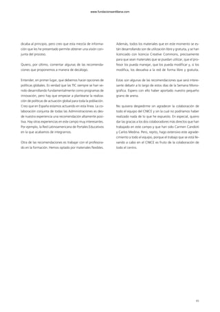 65
dicaba al principio, pero creo que esta mezcla de informa-
ción que les he presentado permite obtener una visión con-
junta del proceso.
Quiero, por último, comentar algunas de las recomenda-
ciones que proponemos a manera de decálogo.
Entender, en primer lugar, que debemos hacer opciones de
políticas globales. Es verdad que las TIC siempre se han ve-
nido desarrollando fundamentalmente como programas de
innovación, pero hay que empezar a plantearse la realiza-
ción de políticas de actuación global para toda la población.
Creo que en España estamos actuando en esta línea. La co-
laboración conjunta de todas las Administraciones es des-
de nuestra experiencia una recomendación altamente posi-
tiva. Hay otras experiencias en este campo muy interesantes.
Por ejemplo, la Red Latinoamericana de Portales Educativos
en la que acabamos de integrarnos.
Otra de las recomendaciones es trabajar con el profesora-
do en la formación. Hemos optado por materiales flexibles.
Además, todos los materiales que en este momento se es-
tán desarrollando son de utilización libre y gratuita, y se han
licenciado con licencia Creative Commons, precisamente
para que sean materiales que se puedan utilizar, que el pro-
fesor los pueda manejar, que los pueda modificar y, si los
modifica, los devuelva a la red de forma libre y gratuita.
Estas son algunas de las recomendaciones que será intere-
sante debatir a lo largo de estos días de la Semana Mono-
gráfica. Espero con ello haber aportado nuestro pequeño
grano de arena.
No quisiera despedirme sin agradecer la colaboración de
todo el equipo del CNICE y sin la cual no podríamos haber
realizado nada de lo que he expuesto. En especial, quiero
dar las gracias a los dos colaboradores más directos que han
trabajado en este campo y que han sido Carmen Candioti
y Carlos Medina. Pero, repito, hago extensivo este agrade-
cimiento a todo el equipo, porque el trabajo que se está lle-
vando a cabo en el CNICE es fruto de la colaboración de
todo el centro.
102958_XXII_SEM_MONOGRAFICA.qxd 26/1/08 02:03 Página 65
www.fundacionsantillana.com
 