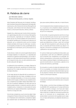 66
Señor Presidente del Patronato de la Fundación Santillana,
señor Secretario General de la Organización de Estados Ibe-
roamericanos, señor Director de la Semana Monográfica de
la Educación, señor Director del Centro Nacional de Infor-
mación y Comunicación Educativa, señoras y señores:
Llegados hoy, y deseo que sean muchas más las ocasiones,
a la vigésimosegunda edición de la Semana Monográfica
de la Educación, organizada por la Fundación Santillana,
tienen que ser mis primeras palabras de reconocimiento a
la Fundación Santillana por su constancia en la atención a la
educación, por su compromiso social y por las iniciativas
siempre acertadas como la que nos reúne aquí: una sema-
na monográfica centrada en los retos y posibilidades de las
tecnologías de la información y de la comunicación en la
educación.
A estas alturas a nadie se le oculta el papel relevante de las
tecnologías digitales en la educación y su capacidad para
transformar la experiencia del aprendizaje, y así ha sido re-
cogido en la LOE potenciando de esta forma el aprendiza-
je a lo largo de la vida como uno de los elementos centra-
les de la educación del siglo XXI.
La ordenación de las enseñanzas y sus etapas, fijada por la
Ley Orgánica de Educación, apuesta por la inclusión trans-
versal de las TIC en todas las áreas del currículo y en todas
las etapas educativas.
En los reales decretos de desarrollo de las enseñanzas mí-
nimas, publicados hace unos meses, se establece como una
de sus novedades destacables, en el marco de las propues-
tas de la Unión Europea, la referencia a las competencias bá-
sicas; competencias que deben haberse desarrollado al tér-
mino de la enseñanza obligatoria (16 años) para que los
jóvenes puedan alcanzar su realización personal, ejercer la
ciudadanía activa, incorporarse a la vida adulta de manera
satisfactoria y ser capaces de desarrollar un aprendizaje per-
manente a lo largo de la vida.
Una de estas competencias, que los alumnos deben haber
conseguido al finalizar la Educación Secundaria Obligatoria,
es el Tratamiento de la información y competencia digital,
que comporta hacer uso habitual de los recursos tecnoló-
gicos para resolver problemas reales de un modo eficiente.
Con la incorporación de las competencias básicas al currícu-
lo y, en particular, de la competencia digital, se ponen las
bases para abordar un enfoque estratégico para el desarrollo
de las TIC en la educación.
En este sentido, me gustaría aprovechar este foro en el que
hoy nos encontramos para anunciar que la nueva forma-
ción del profesorado, tanto de Primaria como de Secun-
daria, hará un especial hincapié en las TIC. Según la pro-
puesta que debatiremos en breve, a partir de la entrada
en vigor del título de grado de cuatro años para ser Ma-
estro, los docentes de Primaria tendrán que adquirir a lo
largo de su formación la competencia en el conocimiento
y aplicación en las aulas de las TIC.
En cuanto al máster para los profesores de Secundaria, que
se generalizará a partir del curso 2009-2010, garantizará
que los docentes sean competentes en la búsqueda, ob-
tención, procesamiento y comunicación de la información
(oral, impresa, audiovisual, digital o multimedia), para ser ca-
paces de transformarla en conocimiento y aplicarla en los
procesos de enseñanza y aprendizaje.
Por otra parte, en cuanto a los datos de implantación de las
TIC en la actualidad, en el ámbito internacional y en Es-
paña, resulta muy interesante el Documento básico que aca-
ba de presentar el Director del Centro Nacional de Infor-
mación y Comunicación Educativa.
Consciente de la importancia, el Gobierno de España viene
insistiendo en la difusión de los beneficios de la innovación
tecnológica.
El Plan Avanza, una de las líneas estratégicas del Progra-
ma INGENIO 2010, aprobado por el Consejo de Ministros
en 2005, se orientó a conseguir, en el marco de la Agen-
da de Lisboa, la adecuada utilización de las TIC para con-
tribuir al éxito de un modelo de crecimiento económico ba-
sado en el incremento de la competitividad y de la
productividad, la promoción de la igualdad social y regio-
nal, y la mejora del bienestar y la calidad de vida de los ciu-
dadanos.
SESIÓN I Las tecnologías de la información y la comunicación (TIC) en la educación
III. Palabras de cierre
por Mercedes Cabrera
Ministra de Educación y Ciencia. España
102958_XXII_SEM_MONOGRAFICA.qxd 26/1/08 02:03 Página 66
www.fundacionsantillana.com
 