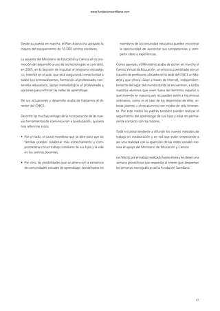 67
Desde su puesta en marcha, el Plan Avanza ha apoyado la
mejora del equipamiento de 10.000 centros escolares.
La apuesta del Ministerio de Educación y Ciencia en la pro-
moción del desarrollo y uso de las tecnologías se concretó,
en 2005, en la decisión de impulsar el programa estratégi-
co, Internet en el aula, que está asegurando conectividad a
todos los centros docentes, formación al profesorado, con-
tenidos educativos, apoyo metodológico al profesorado y
opciones para reforzar las redes de aprendizaje.
De sus actuaciones y desarrollo acaba de hablarnos el di-
rector del CNICE.
De entre las muchas ventajas de la incorporación de las nue-
vas herramientas de comunicación a la educación, quisiera
hoy referirme a dos:
• Por un lado, el cauce novedoso que se abre para que las
familias puedan colaborar más estrechamente y com-
prometerse con el trabajo cotidiano de sus hijos y la vida
en los centros docentes.
• Por otro, las posibilidades que se abren con la existencia
de comunidades virtuales de aprendizaje, donde todos los
miembros de la comunidad educativa pueden encontrar
la oportunidad de aumentar sus competencias y com-
partir ideas y experiencias.
Como ejemplo, el Ministerio acaba de poner en marcha el
Centro Virtual de Educación, un entorno coordinado por un
claustro de profesores ubicados en la sede del CNICE en Ma-
drid y que ofrece clases a través de Internet, independien-
temente del lugar del mundo donde se encuentren, a todos
nuestros alumnos que viven fuera del territorio español o
que viviendo en nuestro país no pueden asistir a los centros
ordinarios, como es el caso de los deportistas de élite, ar-
tistas jóvenes u otros alumnos con modos de vida itineran-
te. Por este medio los padres también pueden realizar el
seguimiento del aprendizaje de sus hijos y estar en perma-
nente contacto con los tutores.
Toda iniciativa tendente a difundir los nuevos métodos de
trabajo en colaboración y en red que están empezando a
ser una realidad con la aparición de las redes sociales me-
rece el apoyo del Ministerio de Educación y Ciencia.
Les felicito por el trabajo realizado hasta ahora y les deseo una
semana provechosa que responda al interés que despiertan
las semanas monográficas de la Fundación Santillana.
102958_XXII_SEM_MONOGRAFICA.qxd 26/1/08 02:03 Página 67
www.fundacionsantillana.com
 