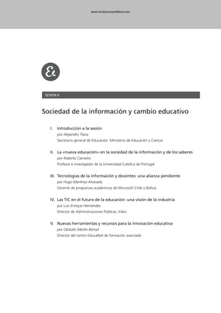 SESIÓN II
Sociedad de la información y cambio educativo
I. Introducción a la sesión
por Alejandro Tiana
Secretario general de Educación. Ministerio de Educación y Ciencia
II. La «nueva educación» en la sociedad de la información y de los saberes
por Roberto Carneiro
Profesor e investigador de la Universidad Católica de Portugal
III. Tecnologías de la información y docentes: una alianza pendiente
por Hugo Martínez Alvarado
Gerente de programas académicos de Microsoft Chile y Bolivia
IV. Las TIC en el futuro de la educación: una visión de la industria
por Luis Enrique Hernández
Director de Administraciones Públicas. Indra
V. Nuevas herramientas y recursos para la innovación educativa
por Obdulio Martín Bernal
Director del centro EducaRed de formación avanzada
102958_XXII_SEM_MONOGRAFICA.qxd 26/1/08 02:03 Página 69
www.fundacionsantillana.com
 