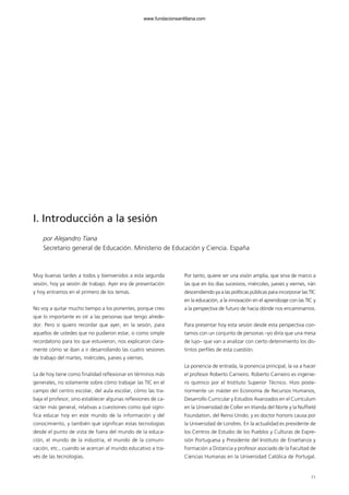 71
I. Introducción a la sesión
por Alejandro Tiana
Secretario general de Educación. Ministerio de Educación y Ciencia. España
Muy buenas tardes a todos y bienvenidos a esta segunda
sesión, hoy ya sesión de trabajo. Ayer era de presentación
y hoy entramos en el primero de los temas.
No voy a quitar mucho tiempo a los ponentes, porque creo
que lo importante es oír a las personas que tengo alrede-
dor. Pero sí quiero recordar que ayer, en la sesión, para
aquellos de ustedes que no pudieron estar, o como simple
recordatorio para los que estuvieron, nos explicaron clara-
mente cómo se iban a ir desarrollando las cuatro sesiones
de trabajo del martes, miércoles, jueves y viernes.
La de hoy tiene como finalidad reflexionar en términos más
generales, no solamente sobre cómo trabajar las TIC en el
campo del centro escolar, del aula escolar, cómo las tra-
baja el profesor, sino establecer algunas reflexiones de ca-
rácter más general, relativas a cuestiones como qué signi-
fica educar hoy en este mundo de la información y del
conocimiento, y también qué significan estas tecnologías
desde el punto de vista de fuera del mundo de la educa-
ción, el mundo de la industria, el mundo de la comuni-
cación, etc., cuando se acercan al mundo educativo a tra-
vés de las tecnologías.
Por tanto, quiere ser una visión amplia, que sirva de marco a
las que en los días sucesivos, miércoles, jueves y viernes, irán
descendiendo ya a las políticas públicas para incorporar las TIC
en la educación, a la innovación en el aprendizaje con las TIC y
a la perspectiva de futuro de hacia dónde nos encaminamos.
Para presentar hoy esta sesión desde esta perspectiva con-
tamos con un conjunto de personas –yo diría que una mesa
de lujo– que van a analizar con cierto detenimiento los dis-
tintos perfiles de esta cuestión.
La ponencia de entrada, la ponencia principal, la va a hacer
el profesor Roberto Carneiro. Roberto Carneiro es ingenie-
ro químico por el Instituto Superior Técnico. Hizo poste-
riormente un máster en Economía de Recursos Humanos,
Desarrollo Curricular y Estudios Avanzados en el Currículum
en la Universidad de Coller en Irlanda del Norte y la Nuffield
Foundation, del Reino Unido, y es doctor honoris causa por
la Universidad de Londres. En la actualidad es presidente de
los Centros de Estudio de los Pueblos y Culturas de Expre-
sión Portuguesa y Presidente del Instituto de Enseñanza y
Formación a Distancia y profesor asociado de la Facultad de
Ciencias Humanas en la Universidad Católica de Portugal.
102958_XXII_SEM_MONOGRAFICA.qxd 26/1/08 02:03 Página 71
www.fundacionsantillana.com
 