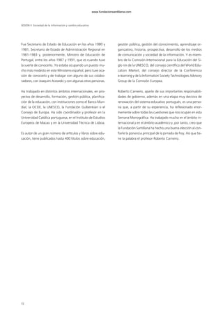 Fue Secretario de Estado de Educación en los años 1980 y
1981, Secretario de Estado de Administración Regional en
1981-1983 y, posteriormente, Ministro de Educación de
Portugal, entre los años 1987 y 1991, que es cuando tuve
la suerte de conocerlo. Yo estaba ocupando un puesto mu-
cho más modesto en este Ministerio español, pero tuve oca-
sión de conocerlo y de trabajar con alguno de sus colabo-
radores, con Joaquim Acevedo y con algunas otras personas.
Ha trabajado en distintos ámbitos internacionales, en pro-
yectos de desarrollo, formación, gestión pública, planifica-
ción de la educación, con instituciones como el Banco Mun-
dial, la OCDE, la UNESCO, la Fundación Gulbenkian o el
Consejo de Europa. Ha sido coordinador y profesor en la
Universidad Católica portuguesa, en el Instituto de Estudios
Europeos de Macao y en la Universidad Técnica de Lisboa.
Es autor de un gran número de artículos y libros sobre edu-
cación, tiene publicados hasta 400 títulos sobre educación,
gestión pública, gestión del conocimiento, aprendizaje or-
ganizativo, historia, prospectiva, desarrollo de los medios
de comunicación y sociedad de la información. Y es miem-
bro de la Comisión Internacional para la Educación del Si-
glo XXI de la UNESCO, del consejo científico del World Edu-
cation Market, del consejo director de la Conferencia
e-learning y de la Information Society Technologies Advisory
Group de la Comisión Europea.
Roberto Carneiro, aparte de sus importantes responsabili-
dades de gobierno, además en una etapa muy decisiva de
renovación del sistema educativo portugués, es una perso-
na que, a partir de su experiencia, ha reflexionado enor-
memente sobre todas las cuestiones que nos ocupan en esta
Semana Monográfica. Ha trabajado mucho en el ámbito in-
ternacional y en el ámbito académico y, por tanto, creo que
la Fundación Santillana ha hecho una buena elección al con-
fiarle la ponencia principal de la jornada de hoy. Así que tie-
ne la palabra el profesor Roberto Carneiro.
SESIÓN II Sociedad de la información y cambio educativo
7272
102958_XXII_SEM_MONOGRAFICA.qxd 26/1/08 02:03 Página 72
www.fundacionsantillana.com
 