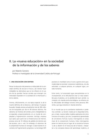 73
II. La «nueva educación» en la sociedad
de la información y de los saberes
por Roberto Carneiro
Profesor e investigador de la Universidad Católica de Portugal
1. UNA EDUCACIÓN CON SENTIDO
Pensar la educación del presente es indisociable de la acti-
vidad científica de escrutar el futuro y de intentar hacer
inteligibles las alternativas que se nos ofrecen en el cua-
dro de las grandes fuerzas sociales que emergen con
intensidad imparable en la sociedad de la información y
de los saberes.
Vivimos, efectivamente, en una época especial: la de la
muerte definitiva de la distancia y del tiempo. El popular
buscador Google procesa actualmente más de 300 millo-
nes de búsquedas por día en 90 idiomas distintos. No
obstante, las fronteras del sentido y de la inteligibilidad no
se expanden, proporcionalmente, en un mundo de com-
plejidad y fragmentación crecientes. VeriSign, empresa
que opera gran parte de la infraestructura de Internet,
procesa cerca de 10 millones de pedidos de dominio por
día (accesos .com o .net). Sin embargo, el «dominio» de
la comprensión humana se «encoge» a cada instante en un
contexto de fragmentación progresiva. La tecnología WiFi
proclama la movilidad como el icono supremo de la pos-
modernidad al prometer conexiones inalámbricas, de alta
velocidad, a cualquier persona, en cualquier lugar y en
todo momento.
Entre tanto, la humanidad sigue precipitándose en la
incomprensión, en la dificultad de crear un nexo sosteni-
ble para el planeta y en la pérdida del buen sentido. La
conexión a la «banda ancha tecnológica» se enfrenta con
las dificultades del diálogo humano entre personas dife-
rentes, que sigue estando en «banda estrecha».
Es un mundo que ya no asimilamos totalmente ni pode-
mos controlar. La tensión creada por la disparidad entre,
por un lado, nuestros bellos modelos explicativos de cómo
funciona el mundo y, por otro, la experiencia generalizada
de sincretismo formula nuevos interrogantes en áreas
clave de la comprensión humana. Estos interrogantes
ponen en tela de juicio el lugar de la conciencia humana
–y de su devenir en el transcurso de la historia–, interpe-
lan a los conceptos básicos del aprendizaje moderno, al
102958_XXII_SEM_MONOGRAFICA.qxd 26/1/08 02:03 Página 73
www.fundacionsantillana.com
 