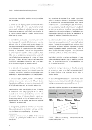 mismo tiempo que desafían nuestras concepciones educa-
tivas del pasado.
La verdad es que el paisaje de la conciencia humana
padece de orfandad. El vértigo tecnológico ha tomado
posesión de lo cotidiano. La velocidad a la que se procesa
el cambio va en aumento y dificulta la interiorización de
las crisis. El futuro se presenta, cada vez menos, como la
proyección del pasado1
.
En este torbellino, la educación –eminente función social–
está atrapada en la transición del milenio entre «dos fue-
gos», dos estilos de sociedad. Desde siempre ubicada en la
línea divisoria entre permanencia y mutación, entre conser-
vación e innovación, la función educativa se ve sometida a
tensiones sin precedentes. Ella es el claro espejo de todas
las contradicciones que azotan nuestras sociedades. Pero,
dicho esto, es también importante constatar que en ella
están cifradas todas las esperanzas de mejoría de la socie-
dad futura. En la era del conocimiento y de la abundante
información, la educación adquiere una posición de realce
en las visiones estratégicas del porvenir colectivo.
En la sociedad anterior, estable, simple y repetitiva, la
memoria dominaba el proyecto, los principios se transmitían
inmutables, los modelos ejemplares se conservaban como
arquetipos. Era la primacía de la estructura sobre la génesis.
En la nueva sociedad, inestable, inventiva e innovadora, el
proyecto se superpone a la memoria, el futuro domina
el pasado, los modelos son constantemente puestos en tela
de juicio. Es la primacía de la génesis sobre la estructura.
El horizonte del nuevo siglo reclama, por ello, un rebrote
de la educación como reflejo y proyecto de una cultura,
arraigada en la memoria, pero abierta al porvenir. Esta
densificación cultural del proyecto educativo exige la sabi-
duría de las síntesis, la correcta señalización de los fines y
la detección del hilo de Ariadna que garantiza seguridad
a la aventura del aprendizaje.
En otras palabras, se trata de reinventar una nueva pai-
deia, vocablo que, en la rica tradición helenista, es sinóni-
mo, simultáneamente, de educación y de cultura.
Pero la paideia –y su aplicación al modelo comunitario
urbano– también nos enseña que la construcción de senti-
do es una actividad típicamente impulsada por la cultura.
Siendo la cultura y sus elementos productos de la historia y
de la socialización, no es de extrañar que, en virtud de la
partición de sus sistemas simbólicos –nuestra verdadera
«caja de herramientas comunitarias»2
–, la educación para
el sentido y la discusión del sentido de la educación se
integren en el ámbito público de la preocupación.
Las próximas décadas merecen una historia sustancialmente
diferente de la del pasado reciente. Si predomina la paideia,
es decir, si lo social, lo cultural y lo humano adquieren priori-
dad sobre lo económico, veremos inaugurado un tiempo
inclusivo, donde todos pueden habitar la ciudad y buscar en
ella su felicidad personal en la dignidad y en la concertación
de intereses con todos los demás conciudadanos.
Esta será una auténtica narrativa emancipadora, en la que
todos están llamados a participar en la edificación de la
polis y en la construcción de una sociedad educativa, esto
es, totalmente de inclusión.
Este también es un periodo denso, en el cual la conquista
de sentido en el plano personal y la búsqueda de signifi-
cación en el plano social convergen en un único –y
mismo– desafío.
En esta narrativa podemos discernir cuatro niveles distin-
tos, aunque secuenciales, en la cadena de valor ascenden-
te del proceso de creación de sentido (Diagrama 1).
Diagrama 1. Cadena de valor del proceso de creación de sentido.
SESIÓN II Sociedad de la información y cambio educativo
74
1
Citado a partir de Carneiro, R. (2001), Fundamentos da
Educação e da Aprendizagem, Vila Nova de Gaia, Fundación
Manuel Leão.
2
Bruner, J. (1990), Acts of Meaning, Cambridge, Massachusetts,
Harvard University Press, p. 11.
INFORMACIÓN CONOCIMIENTO APRENDIZAJE SENTIDO
META-
DATOS
META-
INFORMACIÓN
META-
CONOCIMIENTO
META-
APRENDIZAJE
Simple
Cuantitativo
Individuo
Complejo
Cualitativo
Comunidad
102958_XXII_SEM_MONOGRAFICA.qxd 26/1/08 02:03 Página 74
www.fundacionsantillana.com
 