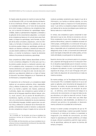 En España acaba de ponerse en marcha la nueva Ley Orgá-
nica de Educación (LOE), y en los reales decretos de desarro-
llo de las enseñanzas mínimas1
se establece como una de
sus novedades destacables, y en el marco de las propuestas
de la Unión Europea, la referencia a las competencias bási-
cas, con la intención de destacar los «aprendizajes impres-
cindibles, desde un planteamiento integrador y orientado a
la aplicación de los conocimientos adquiridos». La inclusión
de las competencias básicas en el currículo tiene varias finali-
dades: a) integrar los aprendizajes, tanto formales –los pro-
pios de las áreas curriculares y asignaturas–, como los infor-
males y no formales; b) favorecer los contextos en los que
los alumnos puedan integrar sus aprendizajes, ponerlos en
relación con distintos contenidos y utilizarlos de manera efi-
caz para resolver problemas en diferentes situaciones y con-
textos, y c) orientar la enseñanza e inspirar las decisiones
relativas a los procesos de enseñanza y aprendizaje.
Estas competencias deben haberse desarrollado al térmi-
no de la enseñanza obligatoria (16 años) para que los y
las jóvenes puedan alcanzar su realización personal, ejer-
cer la ciudadanía activa, incorporarse a la vida adulta de
manera satisfactoria y ser capaces de desarrollar un apren-
dizaje permanente a lo largo de la vida. Una de estas com-
petencias cuya adquisición debería ser un logro al finalizar
la Educación Secundaria Obligatoria es el Tratamiento de
la información y competencia digital.
El tratamiento de la información y la competencia digital
implican ser una persona autónoma, eficaz, responsable,
crítica y reflexiva al seleccionar, tratar y utilizar la informa-
ción y sus fuentes y soportes: oral, impreso, audiovisual,
multimedia, digital; esta competencia supone también el
dominio de los lenguajes específicos básicos (textual, icóni-
co, visual, sonoro) y de sus pautas de decodificación y
transferencia. Significa, así mismo, comunicar la informa-
ción y los conocimientos empleando los recursos expresivos
de los diferentes lenguajes; también supone tener una acti-
tud crítica y reflexiva en la valoración de la información dis-
ponible, contrastándola cuando es necesario. La adquisición
de esta competencia incluye el respeto de las normas de
conducta acordadas socialmente para regular el uso de la
información y sus fuentes en distintos soportes, así como
la capacidad de valorar su impacto en el mundo personal y
social. Y, por último, la competencia digital comporta hacer
uso habitual de los recursos tecnológicos para resolver pro-
blemas reales de un modo eficiente.
En síntesis, esta competencia supone comprender la reali-
dad social en que se vive, afrontar la convivencia y los con-
flictos empleando el juicio ético basado en los valores y
prácticas democráticas, y ejercer la ciudadanía actuando con
criterio propio, contribuyendo a la construcción de la paz y
la democracia, y manteniendo una actitud constructiva, soli-
daria y responsable ante el cumplimiento de los derechos y
obligaciones cívicas. Es decir, el crecimiento de la democrati-
zación está ligado al desarrollo de la esfera pública, al incre-
mento del debate y la participación en las decisiones.
Nuestros alumnos dan sus primeros pasos en la compren-
sión y expresión del lenguaje escrito en la educación infan-
til, en disciplinas especializadas para la iniciación a la lectu-
ra. Sin embargo, la maestría en el uso de la lengua escrita
se adquiere más adelante, no solo, ni principalmente en la
asignatura de Lengua, sino al usar el lenguaje como prin-
cipal medio de adquisición de conocimientos en todas las
materias escolares.
De manera análoga, con las Tecnologías de Información y
Comunicación (TIC), la verdadera maestría en el uso se ad-
quiere al aplicarlas como herramienta de búsqueda de in-
formación, de análisis, de procesamiento, de diseño, de
organización, de comunicación, de simulación de proce-
sos… en definitiva, como herramienta de trabajo en la
construcción de conocimiento a lo largo de todas las eta-
pas educativas y en todas las áreas del currículo. El apro-
vechamiento de las TIC en todos estos usos debe dejar
como subproducto, nada desdeñable, una destreza en su
utilización que permita a los graduados un desenvolvi-
miento suficiente en la sociedad de la información.
Aunque no existen pruebas concluyentes de que las TIC
favorezcan el aprendizaje, sí parece que pueden favorecer
la motivación, el interés por la materia, la creatividad, la
imaginación y los métodos de comunicación, así como
mejorar la capacidad para resolver problemas y el trabajo
en grupo, reforzar la autoestima y permitir mayor autono-
mía de aprendizaje, además de superar las barreras del
tiempo y el espacio.
DOCUMENTO BÁSICO Las TIC en la educación: panorama internacional y situación española
12
1
RD 1513/2006, de 7 de diciembre, por el que se establecen las
enseñanzas mínimas de la Educación Primaria, BOE de 8 de
diciembre.
RD 1631/2006, de 29 de diciembre, por el que se establecen las en-
señanzas mínimas correspondientes a la Educación Secundaria Obli-
gatoria, BOE de 5 de enero de 2007.
102958_XXII_SEM_MONOGRAFICA.qxd 26/1/08 02:03 Página 12
www.fundacionsantillana.com
 