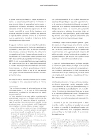 El primer nivel es el que eleva la simple recolección de
datos a la categoría de producción de información. En
esta acepción básica, la sociedad de la información es
aquella que se ocupa de la permanente transformación de
datos en el sentido de reordenarlos bajo la forma de infor-
mación transmisible al común de los ciudadanos: es la
etapa de la elaboración de los metadatos que alimentan
el superabundante y enorme universo de la información
que se negocia como mercadería fundamental de los
medios de comunicación masiva.
El segundo nivel tiene relación con la transformación de la
información en conocimiento. El mito de una sociedad ne-
oprometeica y protocognocrática, en la que el conocimien-
to es elevado a panacea del desarrollo, fue políticamente
consagrado en la Cumbre Europea de Lisboa, donde los je-
fes de Estado y de Gobierno participantes formularon la cé-
lebre declaración de la Europa del Conocimiento para el año
20103
. En este contexto, las infraestructuras y redes del sa-
ber surgen como el motor de un nuevo diseño de sociedad:
la sociedad del conocimiento. La aventura del conocimien-
to corresponde a un esfuerzo generalizado de metainfor-
mación en la exacta medida en que se crea que la cogni-
ción agrega valor de inteligibilidad humana a la materia
prima informativa.
En el tercer nivel se transita claramente de un contexto
marcado por el ritmo acelerado de la oferta de informa-
ción y de conocimiento al de una sociedad dominada por
la ecología del aprendizaje, o sea, por la capacidad huma-
na de soportar un alto estándar de búsqueda educativa. El
aprendizaje, en su dimensión eminentemente relacional y
dialógica (Paulo Freire), y la educación, en su propósito
predominantemente público y democrático, exigen un
nivel amplio de metaconocimiento, en el cual el saber
deja de valer como simple objeto de conocimiento para
integrarse plenamente en sujetos del aprendizaje.
Finalmente, el cuarto y último nivel elige el aprender a apren-
der, es decir, el metaaprendizaje, como elemento propulsor
de la conciencia creadora de sentido. Se trata de la ascen-
sión a un estadio superior de vida en el que los aprendizajes
transformacionales tienen lugar no solo por la prevalencia del
habitus, sino sobre todo por la búsqueda de integridad, pa-
radigma congregador que se opone a la fragmentación de
la existencia y a la división mecanicista de la vida.
La trayectoria sintéticamente descrita, que tiene por obje-
to la evolución gradual desde una simple acumulación de
datos hasta llegar al nivel superlativo de la conquista de sen-
tido, representa, generalmente, la triple madurez de la
condición humana en que tiene lugar el paso de lo simple
a lo complejo, de lo cuantitativo a lo cualitativo, del indivi-
duo a la comunidad.
Estos tres pasos obedecen a tiempos y a ritos que cada cul-
tura decanta a su manera y según sus propios modos.
Salvo la diversidad de culturas y la pluralidad de configura-
ciones de identidad, aquellas tradiciones son, invariable-
mente, el resultado de viajes de aprendizaje que se saldan
en un crecimiento progresivo de la visión y del sentido últi-
mo con que el ser humano descubre y reinterpreta su sin-
gular relación con una forma cualquiera de trascendencia4
.
La educación es, por eso, cada vez más plural. Se deshi-
cieron los modelos monolíticos del pasado, la diversidad
de caminos es irreversible, la libertad de afirmación insti-
tucional no tiene marcha atrás, los proyectos educativos
tienden a reflejar la diversidad «en alta» de las comunida-
des de pertenencia.
75
3
Las conclusiones principales de la Cumbre Europea de Lisboa,
celebrada en los días 23 y 24 de marzo de 2000, se encuentran
elocuentemente formuladas en el texto que consta en el respecti-
vo comunicado final:
«La Unión se atribuyó hoy un nuevo objetivo estratégico para la
próxima década: transformarse en el espacio económico más diná-
mico y competitivo del mundo sobre la base del conocimiento y
capaz de garantizar un crecimiento económico sostenible, con más
y mejores empleos, y con mayor cohesión social. El logro de este
objetivo implica una estrategia global que tenga por finalidad:
– preparar la transición a una economía y una sociedad basadas
en el conocimiento, a través de la aplicación de mejores políti-
cas en el dominio de la sociedad de la información y de la I +
D, así como de la aceleración del proceso de reforma estructu-
ral, para fomentar la competitividad y la innovación, y de la
conclusión del mercado interno;
– modernizar el modelo social europeo, invirtiendo en las perso-
nas y combatiendo la exclusión social;
– sustentar las sanas perspectivas económicas y las favorables
previsiones de crecimiento, aplicando una adecuada combina-
ción de políticas macroeconómicas.»
4
Ferry analiza cómo la definición de una «vida de conquistas per-
sonales» evolucionó a lo largo de la historia, desde los tiempos de
la búsqueda de una «vida buena», y enumera las respectivas
métricas, en Ferry, L. (2002), Qu’est-ce qu’une vie réussie?, París,
Bernard Grasset.
102958_XXII_SEM_MONOGRAFICA.qxd 26/1/08 02:03 Página 75
www.fundacionsantillana.com
 