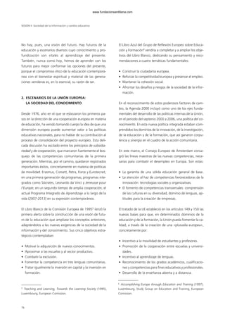 No hay, pues, una visión del futuro. Hay futuros de la
educación y escenarios diversos cuyo conocimiento y pro-
fundización son vitales al aprendizaje del presente.
También, nunca como hoy, hemos de aprender con los
futuros para mejor conformar las opciones del presente,
porque el compromiso ético de la educación contemporá-
nea con el bienestar espiritual y material de las genera-
ciones venideras es, en lo esencial, su razón de ser.
2. ESCENARIOS DE LA UNIÓN EUROPEA:
LA SOCIEDAD DEL CONOCIMIENTO
Desde 1976, año en el que se esbozaron los primeros pa-
sos en la dirección de una cooperación europea en materia
de educación, ha venido tomando cuerpo la idea de que una
dimensión europea puede aumentar valor a las políticas
educativas nacionales, para no hablar de su contribución al
proceso de consolidación del proyecto europeo. Esta deli-
cada discusión ha oscilado entre los principios de subsidia-
riedad y de cooperación, que marcaron fuertemente el bos-
quejo de las competencias comunitarias de la primera
generación. Mientras, por el camino, quedaron registrados
importantes éxitos, concretamente en materia de políticas
de movilidad: Erasmus, Comett, Petra, Force y Eurotecnet,
en una primera generación de programas; programas inte-
grados como Sócrates, Leonardo da Vinci y Jeneusse pour
l’Europe, en un segundo tiempo de amplia cooperación; el
actual Programa Integrado de Aprendizaje a lo largo de la
vida (2007-2013) en su expresión contemporánea.
El Libro Blanco de la Comisión Europea de 19955
lanzó la
primera alerta sobre la construcción de una visión de futu-
ro de la educación que ampliase los conceptos anteriores,
adaptándolos a las nuevas exigencias de la sociedad de la
información y del conocimiento. Sus cinco objetivos estra-
tégicos contemplaban:
• Motivar la adquisición de nuevos conocimientos.
• Aproximar a las escuelas y al sector productivo.
• Combatir la exclusión.
• Fomentar la competencia en tres lenguas comunitarias.
• Tratar igualmente la inversión en capital y la inversión en
formación.
El Libro Azul del Grupo de Reflexión Europeo sobre Educa-
ción y Formación6
vendría a completar y a ampliar los obje-
tivos del Libro Blanco, dedicando su pensamiento y reco-
mendaciones a cuatro temáticas fundamentales:
• Construir la ciudadanía europea.
• Reforzar la competitividad europea y preservar el empleo.
• Mantener la cohesión social.
• Afrontar los desafíos y riesgos de la sociedad de la infor-
mación.
En el reconocimiento de estos poderosos factores de cam-
bio, la Agenda 2000 incluyó como uno de los ejes funda-
mentales del desarrollo de las políticas internas de la Unión,
en el periodo del septenio 2000 a 2006, una política del co-
nocimiento. En esta nueva política integrada estaban com-
prendidos los dominios de la innovación, de la investigación,
de la educación y de la formación, que así ganaron corpu-
lencia y sinergia en el cuadro de la acción comunitaria.
En este marco, el Consejo Europeo de Ámsterdam consa-
gró las líneas maestras de las nuevas competencias, nece-
sarias para combatir el desempleo en Europa. Son estas:
• La garantía de una sólida educación general de base.
• La atención al haz de competencias favorecedoras de la
innovación: tecnologías sociales y organizativas.
• El fomento de competencias transversales: comprensión
de las culturas en su diversidad, dominio de lenguas, ap-
titudes para la creación de empresas.
El tratado de la UE estableció en los artículos 149 y 150 las
nuevas bases para que, en determinados dominios de la
educación y de la formación, la Unión pueda fomentar la ca-
lidad, a través de la creación de una «plusvalía europea»,
concretamente por:
• Incentivo a la movilidad de estudiantes y profesores.
• Promoción de la cooperación entre escuelas y universi-
dades.
• Incentivo al aprendizaje de lenguas.
• Reconocimiento de los grados académicos, cualificacio-
nes y competencias para fines educativos y profesionales.
• Desarrollo de la enseñanza abierta y a distancia.
SESIÓN II Sociedad de la información y cambio educativo
76
6
Accomplishing Europe through Education and Training (1997),
Luxembourg, Study Group on Education and Training, European
Comission.
5
Teaching and Learning, Towards the Learning Society (1995),
Luxembourg, European Comission.
102958_XXII_SEM_MONOGRAFICA.qxd 26/1/08 02:03 Página 76
www.fundacionsantillana.com
 