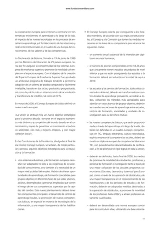 La cooperación europea pasó entonces a centrarse en tres
temáticas envolventes: el aprendizaje a lo largo de la vida,
el impacto de las nuevas tecnologías en los procesos de en-
señanza-aprendizaje y el fortalecimiento de las relaciones y
redes interinstitucionales en el cuadro de una Europa del co-
nocimiento, de los saberes y de las competencias.
La Declaración de Bolonia, firmada a 19 de junio de 1999
por los Ministros de Educación de 29 países europeos, te-
nía por fin asegurar la competitividad de los sistemas euro-
peos de enseñanza superior y promover la movilidad y el em-
pleo en el espacio europeo. Con el objetivo de la creación
del Espacio Europeo de Enseñanza Superior fue aprobado
un ambicioso programa de trabajos tendente a permitir la
adopción de un sistema de grados comparable y fácilmente
inteligible, basado en dos ciclos, graduado y posgraduado,
así como la práctica de un sistema común de acumulación
y transferencia de créditos, tal como el ECTS.
En marzo de 2000, el Consejo Europeo de Lisboa definió un
nuevo sueño europeo:
«La Unión se atribuyó hoy un nuevo objetivo estratégico
para la próxima década: tornarse en el espacio económi-
co más dinámico y competitivo del mundo basado en el co-
nocimiento y capaz de garantizar un crecimiento económi-
co sostenible, con más y mejores empleos, y con mayor
cohesión social».
En las Conclusiones de la Presidencia, divulgadas al final de
ese mismo Consejo Europeo, se señalan, de modo particu-
lar y preciso, algunos objetivos estratégicos para la educa-
ción y la formación:
• «Los sistemas educativos y de formación europeos nece-
sitan ser adaptados no solo a las exigencias de la socie-
dad del conocimiento, sino también a la necesidad de un
mayor nivel y calidad del empleo. Habrán de ofrecer opor-
tunidades de aprendizaje y de formación concebidas para
grupos-objetivo en diferentes fases de sus vidas: jóvenes,
adultos, desempleados y personas empleadas que corren
el riesgo de ver sus competencias superadas por la rapi-
dez del cambio. Este nuevo planteamiento deberá tener
tres componentes principales: el desarrollo de centros de
aprendizaje locales, la promoción de nuevas competen-
cias básicas, en especial en materia de tecnologías de la
información, y una mayor transparencia de las habilita-
ciones.
• El Consejo Europeo solicita por consiguiente a los Esta-
dos miembros, de acuerdo con sus reglas constituciona-
les, al Consejo y a la Comisión que tomen las medidas ne-
cesarias en las áreas de su competencia para alcanzar las
siguientes metas:
– un aumento anual sustancial de la inversión per cápi-
ta en recursos humanos;
– el número de jóvenes comprendidos entre 18-24 años
que únicamente tienen estudios secundarios de nivel
inferior y que no están prosiguiendo los estudios o la
formación deberá ser reducido en la mitad de aquí a
2010;
– las escuelas y los centros de formación, todos ellos co-
nectados a Internet, deberán ser transformados en cen-
tros locales de aprendizaje polivalente, accesibles a to-
dos, utilizando los métodos más apropiados para
abordar un vasto abanico de grupos-objetivo; deberán
ser creadas asociaciones de aprendizaje entre escuelas,
centros de formación, sociedades y unidades de in-
vestigación para su beneficio mutuo;
– las nuevas competencias básicas, que serán proporcio-
nadas a través del aprendizaje a lo largo de la vida, de-
berán ser definidas en un cuadro europeo: competen-
cias en TIC, lenguas extranjeras, cultura tecnológica,
espíritu empresarial y competencias sociales; deberá ser
creado un diploma europeo de competencias básicas en
TIC, con procedimientos descentralizados de certifica-
ción, a fin de promover el rigor digital en toda la Unión;
– deberán ser definidos, hasta final de 2000, los medios
de promover la movilidad de estudiantes, profesores y
personal de formación e investigación tanto a través de
una mejor utilización de los actuales programas co-
munitarios (Sócrates, Leonardo y Juventud para Euro-
pa), como a través de la superación de obstáculos y de
una mayor transparencia en el reconocimiento de las
habilitaciones y de los periodos de estudio y de for-
mación; deberán ser adoptadas medidas destinadas a
la superación de obstáculos, a promover la movilidad
de los profesores hasta 2002 y a atraer profesores al-
tamente cualificados;
– deberá ser desarrollada una norma europea común
para los currículum vítae, utilizando una base volunta-
77
102958_XXII_SEM_MONOGRAFICA.qxd 26/1/08 02:03 Página 77
www.fundacionsantillana.com
 