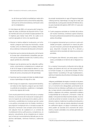 ria, de forma que facilite la movilidad por medio de la
ayuda a la evaluación de los conocimientos adquiridos,
tanto por los centros de enseñanza y formación como
por los empleadores.»
El 14 de febrero de 2002, en la secuencia del Consejo Eu-
ropeo de Lisboa, los Ministros de Educación de los 15 paí-
ses miembros de la UE y la Comisión Europea aprobaron los
13 objetivos para realizar hasta 2010, los cuales se en-
cuentran agrupados en torno a los siguientes ejes:
• Alcanzar la máxima calidad en la educación y en la for-
mación y asegurar que Europa sea reconocida, a escala
mundial, como una referencia por la calidad y relevancia
de sus sistemas e instituciones de educación y formación.
• Garantizar que los sistemas de educación y de formación
en Europa sean suficientemente compatibles para per-
mitir que los ciudadanos transiten de un sistema a otro y
saquen partido de su diversidad.
• Asegurar que las personas que han adquirido cualifica-
ciones, conocimientos y competencias en cualquier par-
te de la UE tengan la oportunidad de obtener su reco-
nocimiento efectivo en todos los Estados miembros a los
efectos de carrera y de prosecución del aprendizaje.
• Garantizar que los europeos de todas las edades tengan
acceso al aprendizaje a lo largo de su vida.
• Abrir Europa a la cooperación, recíprocamente benéfica,
con todas las otras regiones y asegurar que sea el desti-
no preferido de estudiantes, académicos e investigado-
res de otras regiones del mundo.
Como resulta patente de la síntesis hecha de un complejo
itinerario, los escenarios de la educación europea germi-
nan en el soporte de una Europa de los saberes y del co-
nocimiento, sucediéndose las iniciativas que dan cuerpo
a una política concertada entre los Estados miembros y
que propician la ampliación de un concepto europeo de
educación y formación. Este concepto común de educa-
ción adquiere foros de ciudadanía en un contexto de
mundialización de las cualificaciones y competencias, sin
perjuicio, naturalmente, de las competencias en materia
que se tiene por reconocidamente delicada para las res-
pectivas identidades, memorias históricas y soberanías
propias.
Ha entrado recientemente en vigor el Programa Integrado
‘Lifelong Learning’ (Aprendizaje a lo largo de la vida), que
está dotado de un presupuesto total de 6,97 billones de eu-
ros para el periodo del septenio 2007-2013. El nuevo pro-
grama incluye:
• Cuatro programas sectoriales en el ámbito de la educa-
ción escolar (Comenius), enseñanza superior (Erasmus),
formación profesional (Leonardo da Vinci) y educación de
adultos (Grundtvig).
• Un programa transversal que se centra en cuatro acti-
vidades principales: cooperación en materia de políti-
cas y de innovación, promoción del aprendizaje de len-
guas, desarrollo innovador de las TIC y difusión y
exploración de los resultados de todas las acciones em-
prendidas.
• El Programa Jean Monnet, que presta apoyo a institu-
ciones y actividades en el dominio de la integración eu-
ropea.
En su reciente Comunicación a la Reunión de los Jefes de
Estado y de Gobierno de la UE, de 3 de octubre de 20077
,
la Comisión Europea, en su documento titulado «The Eu-
ropean Interest: Succeeding in the age of globalisation»,
reafirma el imperativo de profundizar la Estrategia de Lisboa
y de asegurar:
«Mayores posibilidades de empleo e inversión en las perso-
nas. La globalización y los cambios tecnológicos amenazan
con un incremento de la desigualdad, aumentando las di-
ferencias entre los individuos cualificados y los no cualifica-
dos. La mejor solución a este problema es ayudar a cada in-
dividuo a adaptarse a los cambios, mejorando la calidad y
la disponibilidad de la educación y formación a todas las
edades. Como ponen de relieve recientes estudios, no se tra-
ta solo de aumentar la inversión: la clave de un mayor ren-
dimiento reside en modernizar las políticas de educación y
formación. Uno de cada seis jóvenes abandona la escuela
sin cualificación alguna: sin apoyo ni orientación, esos jó-
venes pueden ser excluidos de la economía del conoci-
miento y resultar vulnerables a los cambios generados por
la globalización.»
SESIÓN II Sociedad de la información y cambio educativo
78
7
http://ec.europa.eu/commission_barroso/president/index_en.htm
102958_XXII_SEM_MONOGRAFICA.qxd 26/1/08 02:03 Página 78
www.fundacionsantillana.com
 