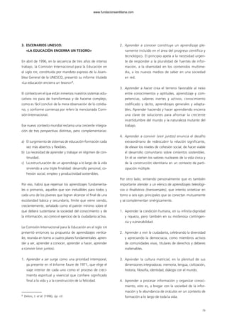 3. ESCENARIOS UNESCO:
«LA EDUCACIÓN ENCIERRA UN TESORO»
En abril de 1996, en la secuencia de tres años de intenso
trabajo, la Comisión Internacional para la Educación en
el siglo XXI, constituida por mandato expreso de la Asam-
blea General de la UNESCO, presentó su informe titulado
«La educación encierra un tesoro»8
.
El contexto en el que están inmersos nuestros sistemas edu-
cativos no para de transformase y de hacerse complejo,
como es fácil concluir de la mera observación de lo cotidia-
no, y conforme comienza por referir la mencionada Comi-
sión Internacional.
Ese nuevo contexto mundial reclama una creciente integra-
ción de tres perspectivas distintas, pero complementarias:
a) El surgimiento de sistemas de educación-formación cada
vez más abiertos y flexibles.
b) La necesidad de aprender y trabajar en régimen de con-
tinuidad.
c) La estructuración de un aprendizaje a lo largo de la vida
sirviendo a una triple finalidad: desarrollo personal, co-
hesión social, empleo y productividad sostenibles.
Por eso, habrá que repensar los aprendizajes fundamenta-
les o primarios, aquellos que son ineludibles para todos y
cada uno de los jóvenes que logran alcanzar el final de una
escolaridad básica y secundaria, límite que viene siendo,
crecientemente, señalado como el patrón mínimo sobre el
que deberá sustentarse la sociedad del conocimiento y de
la información, así como el ejercicio de la ciudadanía activa.
La Comisión Internacional para la Educación en el siglo XXI
presentó entonces su propuesta de aprendizajes vertica-
les, reunida en torno a cuatro pilares fundamentales: apren-
der a ser, aprender a conocer, aprender a hacer, aprender
a convivir (vivir juntos).
1. Aprender a ser surge como una prioridad intemporal,
ya presente en el Informe Faure de 1971, que elige el
viaje interior de cada uno como el proceso de creci-
miento espiritual y vivencial que confiere significado
final a la vida y a la construcción de la felicidad.
2. Aprender a conocer constituye un aprendizaje ple-
namente incluido en el área del progreso científico y
tecnológico. El principio apela a la necesidad urgen-
te de responder a la pluralidad de fuentes de infor-
mación, a la diversidad en los contenidos multime-
dia, a los nuevos medios de saber en una sociedad
en red.
3. Aprender a hacer crea el terreno favorable al nexo
entre conocimientos y aptitudes, aprendizaje y com-
petencias, saberes inertes y activos, conocimiento
codificado y tácito, aprendizajes generales y adapta-
bles. Aprender haciendo y hacer aprendiendo encierra
una clave de soluciones para afrontar la creciente
incertidumbre del mundo y la naturaleza mutante del
trabajo.
4. Aprender a convivir (vivir juntos) enuncia el desafío
extraordinario de redescubrir la relación significante,
de elevar los niveles de cohesión social, de hacer viable
el desarrollo comunitario sobre cimientos sostenibles.
En él se vierten los valores nucleares de la vida cívica y
de la construcción identitaria en un contexto de parti-
cipación múltiple.
Por otro lado, entiendo personalmente que es también
importante atender a un elenco de aprendizajes teleológi-
cos o finalísticos (transversales), que intento sintetizar en
torno a seis ejes principales que se conectan mutuamente
y se complementan sinérgicamente.
1. Aprender la condición humana, en su infinita dignidad
y riqueza, pero también en su misteriosa contingen-
cia y vulnerabilidad.
2. Aprender a vivir la ciudadanía, celebrando la diversidad
y apreciando la democracia, como miembros activos
de comunidades vivas, titulares de derechos y deberes
inalienables.
3. Aprender la cultura matricial, en la plenitud de sus
dimensiones integradoras: memoria, lengua, civilización,
historia, filosofía, identidad, diálogo con el mundo.
4. Aprender a procesar información y organizar conoci-
miento, esto es, a bregar con la sociedad de la infor-
mación y la abundancia de oráculos en un contexto de
formación a lo largo de toda la vida.
79
8
Delors, J. et ál. (1996), óp. cit.
102958_XXII_SEM_MONOGRAFICA.qxd 26/1/08 02:03 Página 79
www.fundacionsantillana.com
 