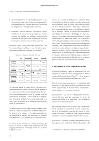 5. Aprender a gestionar una identidad vocacional, en los
diversos frentes que cubren la intervención personal en
el sistema productivo, desde la adquisición continuada
de competencias a la empleabilidad sostenible.
6. Aprender a construir sabiduría, mediante la síntesis
equilibrada de conocimientos y experiencia (metis),
teniendo por finalidad una evolución consciente y la
interiorización del sentido final contenido en el don de
la vida y en la dimensión cósmica de la existencia.
La reunión de los cuatro aprendizajes transversales y de
los seis aprendizajes finalísticos en una matriz única gene-
ra un sistema de lecturas integradas muy fecundo9
.
Diagrama 2. Aprender el sentido de la vida.
Sin pretender agotar la riqueza de las interpretaciones,
una lectura en vertical hace sobresalir cómo el aprender a
ser comprende la profundización del yo hasta el descubri-
miento de la sabiduría inserta en el ser humano total. Del
mismo modo, el aprender a convivir parte de la compren-
sión del otro (la condición humana de la alteridad) para
crecer hasta la conquista de la solidaridad como principio
motor de la convivencia.
Ya la lectura en horizontal hace emerger procesos intere-
santes de consecución de grandes finalidades educaciona-
les, genéricamente expresas, en formulaciones variadas, en
las taxonomías de objetivos por alcanzar en los sucesivos
ciclos educativos. Así, el aprendizaje de la condición huma-
na viaja, en un vaivén constante, entre la autonomía del yo
y la dependencia del otro. Mutatis mutandis, la formación
de la ciudadanía parte de un ser participante y conoce-
dor de su esfera de derechos y deberes para desembocar
en la responsabilidad por hacer comunidad y en el aprecio
por la diversidad. Mientras la cultura matricial oscila entre
aprendizajes de pertenencia y de diálogo, son el procesa-
miento y el compartir información/conocimiento los que
abren camino a los aprendizajes ligados a la sociedad de la
información y de los saberes. La construcción de identidades
vocacionales fuertes se fundamenta en personalidades que
aprenden y que son plenamente conscientes del valor de la
convivencia para la realización de objetivos de producción e
inversión. Por último, aún en la exploración horizontal de las
intersecciones, los aprendizajes de la sabiduría contemplan
la edificación del ser humano integral, capaz de realizar sín-
tesis y hacedor permanente de felicidad, que ve en el com-
promiso con el otro la razón de ser de la solidaridad.
4. ESCENARIOS OCDE: LA ESCUELA DEL FUTURO
Coronando un extenso trabajo de investigación y de con-
certación de puntos de vista, la OCDE publicó en 2001 el
estudio ¿Qué escuelas para el futuro?, en el que propone
un conjunto de escenarios estructurados para 202010
.
Se trata de seis escenarios «puros» –la realidad de cada
sociedad concreta resultaría de la combinación, en dife-
rentes proporciones, de esos escenarios simplificados–,
que se agrupan en tres grandes categorías.
Los escenarios 1 y 2 son de «Extrapolación» (manteni-
miento del statu quo), los escenarios 3 y 4 son de
«Reescolarización», y los escenarios 5 y 6 integran el
modelo de la «Desescolarización».
En la primera categoría, los escenarios que fundamental-
mente extrapolan el actual estado de cosas pueden resul-
tar ya de la incapacidad estructural del sistema de refor-
marse o de producir cambios de fondo, ya de un proceso
de elección consciente y deliberada a favor del mercado.
El escenario 1, «Sistemas escolares fuertemente burocráti-
cos», presupone el predominio del poder burocrático y de
SESIÓN II Sociedad de la información y cambio educativo
80
SER CONOCER HACER CONVIVIR
Condición
humana
Yo Otro
Ciudadanía Participación
Derechos
y deberes
Comunidad Diversidad
Cultura
matricial
Pertenencia Diálogo
Información y
conocimiento
Procesar Compartir
Identidad
vocacional
Aprendiz Producción Emprendimiento Conciencia
Construir
sabiduría
Humano Síntesis Felicidad Solidaridad
9
Carneiro, R., On Meaning and Learning: Discovering the
Treasure, en Dinham, S. (editor) (2003), Transforming Education:
Engaging with Complexiy and Diversity, Deakin, ACT, Australian
College of Education. 10
What Schools for the Future? (2001), París, OCDE/CERI.
102958_XXII_SEM_MONOGRAFICA.qxd 26/1/08 02:03 Página 80
www.fundacionsantillana.com
 
