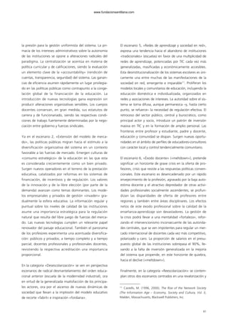 la presión para la gestión uniformista del sistema. La pri-
macía de los intereses administrativos sobre la autonomía
de las instituciones se opone a alteraciones radicales del
paradigma. La centralización se acentúa en materia de
política curricular y de calificaciones, siendo la evaluación
un elemento clave de la «accountability» (rendición de
cuentas, transparencia, seguridad) del sistema. Las ganan-
cias de eficiencia asumen rápidamente un lugar privilegia-
do en las políticas públicas como contrapunto a la conge-
lación global de la financiación de la educación. La
introducción de nuevas tecnologías gana expresión sin
producir alteraciones organizativas sensibles. Los cuerpos
docentes conservan, en gran medida, sus estatutos de
carrera y de funcionariado, siendo las respectivas condi-
ciones de trabajo fuertemente determinadas por la nego-
ciación entre gobierno y fuerzas sindicales.
Ya en el escenario 2, «Extensión del modelo de merca-
do», las políticas públicas migran hacia el estímulo a la
diversificación organizativa del sistema en un contexto
favorable a las fuerzas de mercado. Emergen culturas de
«consumo estratégico» de la educación en las que esta
es considerada crecientemente como un bien privado.
Surgen nuevos operadores en el terreno de la prestación
educativa, catalizados por reformas en los sistemas de
financiación, de incentivos y de regulación. Los valores
de la innovación y de la libre elección (por parte de la
demanda) avanzan como temas dominantes. Los mode-
los empresariales y privados de gestión «invaden» gra-
dualmente la esfera educativa. La información regular y
puntual sobre los niveles de calidad de las instituciones
asume una importancia estratégica para la regulación
natural que resulta del libre juego de fuerzas del merca-
do. Las nuevas tecnologías cumplen un relevante papel
renovador del paisaje educacional. También el panorama
de los profesores experimenta una acentuada diversifica-
ción: públicos y privados; a tiempo completo y a tiempo
parcial; docentes profesionales y profesionales docentes,
revistiendo la respectiva acreditación una importancia
proporcional.
En la categoría «Desescolarización» se ven en perspectiva
escenarios de radical desmantelamiento del orden educa-
cional anterior (escuela de la modernidad industrial), ora
en virtud de la generalizada insatisfacción de los principa-
les actores, ora por el ascenso de nuevas dinámicas de
sociedad que llevan a la implosión del modelo educativo
de recorte «fabril» e inspiración «fordiana».
El escenario 5, «Redes de aprendizaje y sociedad en red»,
expresa una tendencia hacia el abandono de instituciones
«tradicionales» (escuelas) en favor de una multiplicidad de
redes de aprendizaje, potenciadas por TIC cada vez más
generalizadas, masificadas y económicamente accesibles.
Esta desinstitucionalización de los sistemas escolares es úni-
camente una entre muchas de las manifestaciones de la
sociedad en red, emergente e imparable11
. Proliferan los
modelos locales y comunitarios de educación, incluyendo la
educación doméstica e individualizada, organizados en
redes y asociaciones de intereses. La autoridad sobre el sis-
tema se torna difusa, aunque permanezca –y, hasta cierto
punto, se refuerce– la necesidad de regulación efectiva. El
retroceso del sector público, central y burocrático, como
principal actor y socio, introduce un patrón de inversión
masiva en TIC y en la formación de amplio personal. Las
fronteras entre profesor y estudiante, padre y docente,
educación y comunidad se disipan. Surgen nuevas oportu-
nidades en el ámbito de perfiles de educadores-consultores
con carácter local y control tendencialmente comunitario.
El escenario 6, «Éxodo docente» («meltdown»), pretende
significar un horizonte de grave crisis en la oferta de pro-
fesores, crisis que resiste a las respuestas políticas conven-
cionales. Este escenario es desencadenado por un rápido
envejecimiento de la profesión, agravado por la baja auto-
estima docente y el atractivo depredador de otras activi-
dades profesionales socialmente ascendentes; se profun-
dizan las disparidades de oferta de profesores entre
regiones y también entre áreas disciplinares. Los efectos
netos de este éxodo profesional sobre la calidad de la
enseñanza-aprendizaje son devastadores. La gestión de
la crisis podrá llevar a una mentalidad «fortaleza», refor-
zando el intervencionismo inconsecuente de las autorida-
des centrales, que se ven impotentes para regular un mer-
cado internacional de docentes cada vez más competitivo,
polarizado y caro. La proporción de salarios en el presu-
puesto global de las instituciones sobrepasa el 90%, lle-
vando a la falta de inversión generalizada en la mejoría
del sistema que propende, en este horizonte de quiebra,
hacia el declive («meltdown»).
Finalmente, en la categoría «Reescolarización» se contem-
plan otros dos escenarios centrados en una revalorización y
81
11
Castells, M. (1996, 2000), The Rise of the Network Society
(The Information Age – Economy, Society and Cultura, Vol. I),
Malden, Massachusetts, Blackwell Publishers, Inc.
102958_XXII_SEM_MONOGRAFICA.qxd 26/1/08 02:03 Página 81
www.fundacionsantillana.com
 