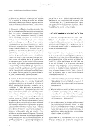 recuperación del papel de la escuela, con alta prioridad
para incrementos de calidad y de equidad educacionales.
Mientras en un escenario se enfatizan objetivos de sociali-
zación, en el otro la palanca dominante es el conocimiento.
En el escenario 3, «Escuelas como centros sociales bási-
cos», la escuela es redescubierta como el instrumento más
eficaz para combatir la fragmentación comunitaria, fami-
liar y social. En este entendimiento, sobresalen sus papeles
ante la colectividad, en régimen de asociación con los
demás cuerpos comunitarios, fuentes de saber e institucio-
nes de aprendizaje permanente. El foco de aprendizaje se
amplía para acoger prioridades no estrictamente cogniti-
vas: valores, comportamientos, ciudadanía, competencias
sociales, inteligencia emocional, formación estética. El
aprendizaje no formal adquiere otra importancia en el cua-
dro de formas y organizaciones innovadoras. La institución
educativa es gestionada en permanente interacción con
intereses comunitarios diversos, siendo el liderazgo distri-
buido o hasta repartido en el seno de las instancias socia-
les. La apertura de la escuela a aumentadas funciones
comunitarias exigirá fuertes inversiones en infraestructuras
y equipamiento, teniendo también por inspiración una
adecuada difusión de capital social. Los profesores podrán
esperar una considerable revalorización social y estatutaria
de sus papeles al mismo nivel de otros agentes locales con
los cuales establecen sólidas alianzas funcionales.
El escenario 4, «Escuelas como organizaciones centradas
en el aprendizaje», elige como prioridad de agenda la
sociedad del conocimiento, en el cuadro de una cultura de
calidad, experimentación, diversidad e innovación. Las TIC
son palancas de cambio organizativo, generalizándose los
paradigmas de gestión del conocimiento y de organizacio-
nes que aprenden, con articulaciones verticales y horizon-
tales en el ámbito del sistema educativo mucho más efica-
ces que en el modelo tradicional –y segmentado– de
niveles de enseñanza. Florece la investigación sobre mode-
los organizativos que mejor estimulan y favorecen modelos
pedagógicos-constructivistas, en combinación con formas
«horizontales» –al contrario que jerárquicas– de gestión
que se asientan en el trabajo en equipo multi e interdisci-
plinar. Dentro de patrones comúnmente aceptados, las
decisiones fundamentales sobre qué enseñar y cómo
aprender son tomadas descentralizadamente. Son necesa-
rias –y previsibles– inversiones sustanciales en repertrecha-
miento de las escuelas, ahora transformadas en centros de
aprendizaje, ocupando un lugar estratégico la generaliza-
ción del uso de las TIC. Los profesores pasan a integrar
redes I + D en educación y aprendizaje; estas redes pasan
a constituir la raíz de su actualización permanente y desa-
rrollo profesional. En este escenario, la movilidad y la flexi-
bilidad del cuerpo docente son muy elevadas.
5. ESCENARIOS PARA PORTUGAL: EDUCACIÓN 2020
En el estudio prospectivo llevado a cabo entre 1998 y
2000 sobre el Futuro de la educación en Portugal, tuvi-
mos oportunidad de elaborar una síntesis final de las múl-
tiples líneas de investigación de ese proyecto, el cual se
vio subordinado al título «2020: 20 años para vencer 20
décadas de retraso educativo».
El proceso evolutivo que, finalmente, se encuentra diseña-
do de forma genérica en el estudio prospectivo puede ser
comprendido mejor mediante la consideración de tres ejes:
cambio de paradigmas; modos de prestación o formas de
distribución; fuerzas determinantes. A su vez, cada uno
de estos tres parámetros ha de ser declinado longitudinal-
mente a lo largo del tiempo. Consecuentemente, esos
parámetros se desdoblan en cada una de las tres dimen-
siones temporales: pasado, presente, futuro. En suma, la
matriz de apreciación podrá ser sintéticamente descrita del
siguiente modo (Diagrama 3):
a) Cambios de paradigma: del modelo industrial (pasado)
a la globalización (movimiento actual), teniendo por fi-
nalidad el periodo de un nuevo renacimiento/nuevo hu-
manismo (utopía).
b) Modos de prestación o formas de distribución: de siste-
mas uniformes y rutinarios (pasado) a la distribución seg-
mentada (tendencia actual del mercado), teniendo por
finalidad alcanzar niveles crecientes de personalización
y de «customización» (visión utópica).
c) Fuerzas determinantes: de la conducción técnico-buro-
crática-corporativa (predominancia pasada) a las confi-
guraciones de mercado (tendencia actual), teniendo por
finalidad la emergencia de comunidades habilitadas y ac-
tuantes (visión utópica de un proceso evolutivo radical
en beneficio de la sociedad civil).
La generalidad de los análisis llevados a cabo en los múlti-
ples grupos de trabajo que se inclinaron sobre perspecti-
SESIÓN II Sociedad de la información y cambio educativo
82
102958_XXII_SEM_MONOGRAFICA.qxd 26/1/08 02:03 Página 82
www.fundacionsantillana.com
 