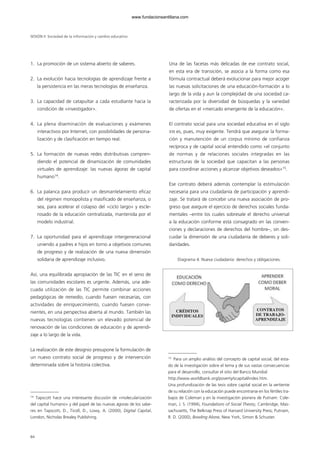 1. La promoción de un sistema abierto de saberes.
2. La evolución hacia tecnologías de aprendizaje frente a
la persistencia en las meras tecnologías de enseñanza.
3. La capacidad de catapultar a cada estudiante hacia la
condición de «investigador».
4. La plena diseminación de evaluaciones y exámenes
interactivos por Internet, con posibilidades de persona-
lización y de clasificación en tiempo real.
5. La formación de nuevas redes distributivas compren-
diendo el potencial de dinamización de comunidades
virtuales de aprendizaje: las nuevas ágoras de capital
humano14
.
6. La palanca para producir un desmantelamiento eficaz
del régimen monopolista y masificado de enseñanza, o
sea, para acelerar el colapso del «ciclo largo» y escle-
rosado de la educación centralizada, mantenida por el
modelo industrial.
7. La oportunidad para el aprendizaje intergeneracional
uniendo a padres e hijos en torno a objetivos comunes
de progreso y de realización de una nueva dimensión
solidaria de aprendizaje inclusivo.
Así, una equilibrada apropiación de las TIC en el seno de
las comunidades escolares es urgente. Además, una ade-
cuada utilización de las TIC permite combinar acciones
pedagógicas de remedio, cuando fuesen necesarias, con
actividades de enriquecimiento, cuando fuesen conve-
nientes, en una perspectiva abierta al mundo. También las
nuevas tecnologías contienen un elevado potencial de
renovación de las condiciones de educación y de aprendi-
zaje a lo largo de la vida.
La realización de este designio presupone la formulación de
un nuevo contrato social de progreso y de intervención
determinada sobre la historia colectiva.
Una de las facetas más delicadas de ese contrato social,
en esta era de transición, se asocia a la forma como esa
fórmula contractual deberá evolucionar para mejor acoger
las nuevas solicitaciones de una educación-formación a lo
largo de la vida y aun la complejidad de una sociedad ca-
racterizada por la diversidad de búsquedas y la variedad
de ofertas en el «mercado emergente de la educación».
El contrato social para una sociedad educativa en el siglo
XXI es, pues, muy exigente. Tendrá que asegurar la forma-
ción y manutención de un corpus mínimo de confianza
recíproca y de capital social entendido como «el conjunto
de normas y de relaciones sociales integradas en las
estructuras de la sociedad que capacitan a las personas
para coordinar acciones y alcanzar objetivos deseados»15
.
Ese contrato deberá además contemplar la estimulación
necesaria para una ciudadanía de participación y aprendi-
zaje. Se tratará de concebir una nueva asociación de pro-
greso que asegure el ejercicio de derechos sociales funda-
mentales –entre los cuales sobresale el derecho universal
a la educación conforme está consagrado en las conven-
ciones y declaraciones de derechos del hombre–, sin des-
cuidar la dimensión de una ciudadanía de deberes y soli-
daridades.
Diagrama 4. Nueva ciudadanía: derechos y obligaciones.
SESIÓN II Sociedad de la información y cambio educativo
84
14
Tapscott hace una interesante discusión de «molecularización
del capital humano» y del papel de las nuevas ágoras de los sabe-
res en Tapscott, D., Ticoll, D., Lowy, A. (2000), Digital Capital,
London, Nicholas Brealey Publishing.
15
Para un amplio análisis del concepto de capital social, del esta-
do de la investigación sobre el tema y de sus vastas consecuencias
para el desarrollo, consultar el sitio del Banco Mundial
http://www.worldbank.org/poverty/scapital/index.htm.
Una profundización de las tesis sobre capital social en la vertiente
de su relación con la educación puede encontrarse en los fértiles tra-
bajos de Coleman y en la investigación pionera de Putnam: Cole-
man, J. S. (1994), Foundations of Social Theory, Cambridge, Mas-
sachusetts, The Belknap Press of Harvard University Press; Putnam,
R. D. (2000), Bowling Alone, New York, Simon & Schuster.
CRÉDITOS
INDIVIDUALES
CONTRATOS
DE TRABAJO-
APRENDIZAJE
102958_XXII_SEM_MONOGRAFICA.qxd 26/1/08 02:03 Página 84
www.fundacionsantillana.com
 