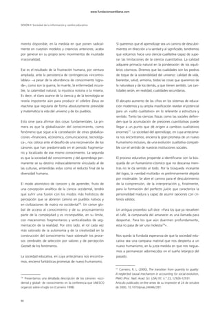 miento disponible, en la medida en que ponen radical-
mente en cuestión modelos y creencias anteriores, acaba
por generar en su propio seno movimientos de inusitada
irracionalidad.
Ese es el resultado de la frustración humana, por ventura
ampliada, ante la persistencia de contingencias «incontro-
lables» –a pesar de la abundancia de conocimiento logra-
da–, como son la guerra, la muerte, la enfermedad incura-
ble, la calamidad natural, la injusticia notoria o la miseria.
Es decir, el claro avance de la ciencia y de la tecnología se
revela impotente aún para producir el célebre Deus ex
machina que regularía de forma absolutamente previsible
y matemática la vida del universo y de los pueblos.
Esto sirve para afirmar dos cosas fundamentales. La pri-
mera es que la globalización del conocimiento, como
fenómeno que sigue a la constelación de otras globaliza-
ciones –financiera, económica, comunicacional, tecnológi-
ca–, nos coloca ante el desafío de una reconversión de los
cánones que han predominado en el periodo fragmenta-
rio y localizado de ese mismo conocimiento. La segunda
es que la sociedad del conocimiento y del aprendizaje per-
manente ve su destino indisociablemente vinculado al de
las culturas, entendidas estas como el reducto final de la
diversidad humana.
El modo atomístico de conocer y de aprender, fruto de
una concepción analítica de la ciencia occidental, tendrá
que sufrir una fusión con los modos más holísticos de
percepción que se abrieron camino en pueblos nativos y
en civilizaciones de matriz no occidental16
. Un canon glo-
bal de acceso al conocimiento y de su procesamiento
parte de la complejidad y es incompatible, en su límite,
con mecanismos fragmentarios y verticalizados de seg-
mentación de la realidad. Por otro lado, el rol cada vez
más valorado de la autonomía y de la creatividad en la
construcción del conocimiento hace sobresalir los proce-
sos cerebrales de selección por valores y de percepción
Gestalt de los fenómenos.
La sociedad educativa, en cuya antecámara nos encontra-
mos, encierra fantásticas promesas de nuevo humanismo.
Si queremos que el aprendizaje sea un camino de descubri-
mientos en dirección a la verdad y al significado, tendremos
que volcarnos hacia una ciencia cualitativa capaz de supe-
rar las limitaciones de la ciencia cuantitativa. La calidad
adquiere primacía natural en la ponderación de los equili-
brios cósmicos. Diremos que las cualidades son las piedras
de toque de la sostenibilidad del universo: calidad de vida,
bienestar, salud, armonía, todas las cosas que queremos de
la naturaleza y de los demás, y que tienen sentido. Las can-
tidades serán, en realidad, cualidades secundarias.
El abrupto aumento de las cifras en los sistemas de educa-
ción modernos y su amplia masificación revelan el potencial
para un «salto cualitativo» en lo referente a estructura y
sentido. Tanto las ciencias físicas como las sociales defien-
den que la acumulación de presiones cuantitativas puede
llegar a un punto que dé origen a cambios cualitativos
enormes17
. La sociedad del aprendizaje, en cuya antecáma-
ra nos encontramos, encierra la gran promesa de un nuevo
humanismo inclusivo, de una evolución cualitativa compati-
ble con el sentido de nuestras instituciones sociales.
El proceso educativo propende a identificarse con la bús-
queda de un humanismo cósmico que no descansa mien-
tras no le da sentido al todo. Por la búsqueda incesante
del logos, la «verdad mutilada» es preliminarmente alejada
por intolerable. Se abre el camino para el descubrimiento
de la comprensión, de la interpretación y, finalmente,
para la formación del perfecto juicio que caracteriza la
personalidad madura y capaz de asumir opciones con cri-
terios válidos.
Un antiguo proverbio sufí dice: «Para los que ya revuelven
el café, la campanada del amanecer es una llamada para
despertar. Para los que aún duermen profundamente,
esta no pasa de ser una molestia18
».
Nos queda la fundada esperanza de que la sociedad edu-
cativa sea una campana matinal que nos despierta a un
nuevo humanismo, en la justa medida en que nos negue-
mos a permanecer adormecidos en el sueño letárgico del
pasado.
SESIÓN II Sociedad de la información y cambio educativo
86
17
Carneiro, R. L. (2000), The transition from quantity to quality:
A neglected causal mechanism in accounting for social evolution,
PNAS (Proc. Natl. Acad. Sci. USA) 97, n.º 23, 12926-12931.
Artículo publicado on-line antes de su impresión el 24 de octubre
de 2000, 10.1073/pnas.240462397.
16
Presentamos una detallada descripción de los cánones –occi-
dental y global– de conocimiento en la conferencia que UNESCO
organizó sobre el siglo XXI (Carneiro 1998).
102958_XXII_SEM_MONOGRAFICA.qxd 26/1/08 02:03 Página 86
www.fundacionsantillana.com
 
