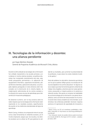 Durante la última década las tecnologías de la información
han arribado masivamente a las escuelas primarias y se-
cundarias en muchos sistemas escolares. Las políticas edu-
cativas han incorporado crecientemente esta área, asig-
nando presupuestos permanentes a la adquisición de
equipamiento informático, capacitación de docentes y de-
sarrollo de contenidos y aplicaciones educativas. Los princi-
pales objetivos perseguidos en estos esfuerzos están rela-
cionados con la disminución de la «brecha digital», la
modernización administrativa de los centros escolares y
la utilización de nuevos recursos de aprendizaje para el de-
sarrollo de innovaciones pedagógicas.
No obstante lo anterior, aún no hay consenso sobre los
reales impactos que las tecnologías de la información están
registrando en los resultados escolares, específicamente
de acuerdo con las mediciones estandarizadas de logros de
aprendizaje.
Martin Carnoy, al realizar una comparación entre el uso que
se da a estas herramientas en ambientes escolares y en el
mundo empresarial, asegura que «las escuelas y los distri-
tos escolares casi no utilizan las TIC para gestionar la cali-
dad de sus resultados, para aumentar la productividad de
los profesores, ni para reducir los costes mediante el análi-
sis de gastos»1
.
Parte del problema ha sido definir claramente qué efectos
son los que se podrían reflejar gracias a la introducción de
recursos digitales en los centros educativos2
. En algunos ca-
sos se espera que estas herramientas generen ambientes de
trabajo más amigables y atractivos para las nuevas genera-
ciones, provocando un impacto positivo en la asistencia y
retención escolar. Otra opción es incorporar las habilidades
de uso de tecnologías de la información a los planes de en-
señanza, como una forma de institucionalizar en el currícu-
lo escolar estas nuevas competencias instrumentales. Las al-
ternativas más ambiciosas pretenden reconocer impactos
positivos en la generación de capacidades de innovación y
87
III. Tecnologías de la información y docentes:
una alianza pendiente
por Hugo Martínez Alvarado
Gerente de Programas Académicos de Microsoft Chile y Bolivia
1
Martin Carnoy, Las TIC en la enseñanza: posibilidades y retos,
2004. Disponible en http://www.uoc.edu/inaugural04/esp/car-
noy1004.pdf
2
Una interesante revisión de posibles efectos puede encontrarse
en el estudio de BECTA, The impact of ICT in schools – a landsca-
pe review, 2007.
102958_XXII_SEM_MONOGRAFICA.qxd 26/1/08 02:03 Página 87
www.fundacionsantillana.com
 