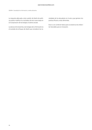 La respuesta adecuada a esta cuestión de diseño de políti-
cas podría modificar los resultados de esta nueva etapa en
la incorporación de tecnologías al sistema escolar.
La alianza entre docentes y tecnologías de la información es
el resultado de enfoques de diseño que consideran las ne-
cesidades de los educadores en el aula y que generan res-
puestas eficaces a estas demandas.
Esta es una condición básica para la existencia de ambien-
tes favorables para la innovación.
SESIÓN II Sociedad de la información y cambio educativo
90
102958_XXII_SEM_MONOGRAFICA.qxd 26/1/08 02:03 Página 90
www.fundacionsantillana.com
 