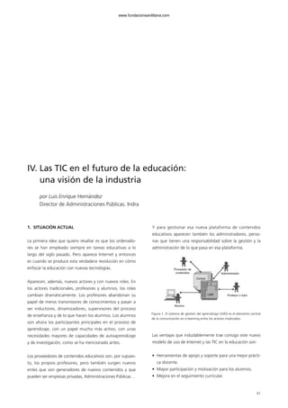 1. SITUACIÓN ACTUAL
La primera idea que quiero resaltar es que los ordenado-
res se han empleado siempre en tareas educativas a lo
largo del siglo pasado. Pero aparece Internet y entonces
es cuando se produce esta verdadera revolución en cómo
enfocar la educación con nuevas tecnologías.
Aparecen, además, nuevos actores y con nuevos roles. En
los actores tradicionales, profesores y alumnos, los roles
cambian dramáticamente. Los profesores abandonan su
papel de meros transmisores de conocimientos y pasan a
ser inductores, dinamizadores, supervisores del proceso
de enseñanza y de lo que hacen los alumnos. Los alumnos
son ahora los participantes principales en el proceso de
aprendizaje, con un papel mucho más activo, con unas
necesidades mayores de capacidades de autoaprendizaje
y de investigación, como se ha mencionado antes.
Los proveedores de contenidos educativos son, por supues-
to, los propios profesores, pero también surgen nuevos
entes que son generadores de nuevos contenidos y que
pueden ser empresas privadas, Administraciones Públicas…
Y para gestionar esa nueva plataforma de contenidos
educativos aparecen también los administradores, perso-
nas que tienen una responsabilidad sobre la gestión y la
administración de lo que pasa en esa plataforma.
Las ventajas que indudablemente trae consigo este nuevo
modelo de uso de Internet y las TIC en la educación son:
• Herramientas de apoyo y soporte para una mejor prácti-
ca docente.
• Mayor participación y motivación para los alumnos.
• Mejora en el seguimiento curricular.
91
IV. Las TIC en el futuro de la educación:
una visión de la industria
por Luis Enrique Hernández
Director de Administraciones Públicas. Indra
Figura 1. El sistema de gestión del aprendizaje (LMS) es el elemento central
de la comunicación en e-learning entre los actores implicados.
Proveedor de
contenidos
Alumno
Administrador
Profesor o tutor
Cursos
LMS
102958_XXII_SEM_MONOGRAFICA.qxd 26/1/08 02:03 Página 91
www.fundacionsantillana.com
 