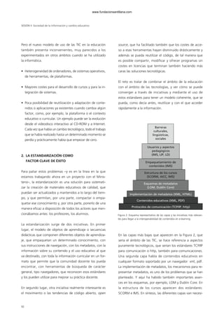 Pero el nuevo modelo de uso de las TIC en la educación
también presenta inconvenientes, muy parecidos a los
experimentados en otros ámbitos cuando se ha utilizado
la informática.
• Heterogeneidad de ordenadores, de sistemas operativos,
de herramientas, de plataformas.
• Mayores costes para el desarrollo de cursos y para la in-
tegración de sistemas.
• Poca posibilidad de reutilización y adaptación de conte-
nidos o aplicaciones ya existentes cuando cambia algún
factor, como, por ejemplo, la plataforma o el contexto
educativo o curricular. Un ejemplo puede ser la evolución
desde el videodisco interactivo al CD-ROM y a Internet.
Cada vez que había un cambio tecnológico, todo el trabajo
que se había realizado hasta un determinado momento se
perdía y prácticamente había que empezar de cero.
2. LA ESTANDARIZACIÓN COMO
FACTOR CLAVE DE ÉXITO
Para paliar estos problemas –y es en la línea en la que
estamos trabajando ahora en un proyecto con el Minis-
terio–, la estandarización es una solución para sistemati-
zar la creación de materiales educativos de calidad, que
puedan ser actualizados y mantenidos a lo largo del tiem-
po, y que permitan, por una parte, compactar o empa-
quetar ese conocimiento y, por otra parte, ponerlo de una
manera eficaz a disposición de todos los actores que men-
cionábamos antes: los profesores, los alumnos.
La estandarización surge de dos iniciativas. En primer
lugar, el modelo de objetos de aprendizaje o secuencias
didácticas que componen diferentes objetos de aprendiza-
je, que empaquetan un determinado conocimiento, con
sus instrucciones de navegación, con los metadatos, con la
información sobre su contenido y el uso educativo al que
va destinado, con toda la información curricular en un for-
mato que permite que la comunidad docente los pueda
encontrar, con herramientas de búsqueda de carácter
general, tipo navegadores, que reconocen esos estándares
y los pueden utilizar para mejorar su práctica docente.
En segundo lugar, otra iniciativa realmente interesante es
el movimiento o las tendencias de código abierto, open
source, que ha facilitado también que los costes de acce-
so a esas herramientas hayan disminuido drásticamente y
además se pueda reutilizar el código, de tal manera que
es posible compartir, modificar y ofrecer programas sin
costes en licencias que terminan también haciendo más
caras las soluciones tecnológicas.
El reto es tratar de combinar el ámbito de la educación
con el ámbito de las tecnologías, y ver cómo se puede
converger a través de iniciativas y mediante el uso de
estos estándares para tener un modelo coherente, que se
pueda, como decía antes, reutilizar y con el que acceder
rápidamente a la información.
En las capas más bajas que aparecen en la Figura 2, que
sería el ámbito de las TIC, se hace referencia a aspectos
puramente tecnológicos, que serían los estándares TCP/IP
para comunicación o http, también para comunicaciones.
Una segunda capa habla de contenidos educativos en
cualquier formato soportado por un navegador: xml, pdf.
La implementación de metadatos, los mecanismos para re-
presentar metadatos, es uno de los problemas que se han
planteado. Y aquí ha habido también importantes avan-
ces en los esquemas, por ejemplo, LOM y Dublin Core. En
la estructura de los cursos aparecen dos estándares:
SCORM e IMS. En síntesis, las diferentes capas van necesi-
SESIÓN II Sociedad de la información y cambio educativo
92
Protocolos de comunicación (TCP/IP, http)
Contenidos educativos (XML, PDF)
Implementación de metadatos (XML, HTML)
Esquemas de metadatos
(LOM, Dublin Core)
Estructura de los cursos
(SCORM, AICC, IMS)
Empaquetamiento de
contenidos (IMS)
Usuarios y aspectos
pedagógicos
(IMS, LIP, LD)
Barreras
culturales,
lingüísticas,
sociales
Figura 2. Esquema representativo de las capas y las iniciativas más relevan-
tes para llegar a la interoperabilidad de contenidos en e-learning.
102958_XXII_SEM_MONOGRAFICA.qxd 26/1/08 02:03 Página 92
www.fundacionsantillana.com
 