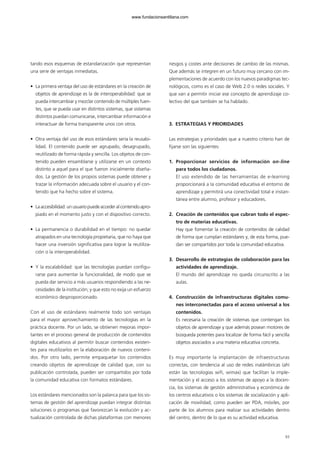 tando esos esquemas de estandarización que representan
una serie de ventajas inmediatas.
• La primera ventaja del uso de estándares en la creación de
objetos de aprendizaje es la de interoperabilidad: que se
pueda intercambiar y mezclar contenido de múltiples fuen-
tes, que se pueda usar en distintos sistemas, que sistemas
distintos puedan comunicarse, intercambiar información e
interactuar de forma transparente unos con otros.
• Otra ventaja del uso de esos estándares sería la reusabi-
lidad. El contenido puede ser agrupado, desagrupado,
reutilizado de forma rápida y sencilla. Los objetos de con-
tenido pueden ensamblarse y utilizarse en un contexto
distinto a aquel para el que fueron inicialmente diseña-
dos. La gestión de los propios sistemas puede obtener y
trazar la información adecuada sobre el usuario y el con-
tenido que ha hecho sobre el sistema.
• Laaccesibilidad:unusuariopuedeaccederalcontenidoapro-
piado en el momento justo y con el dispositivo correcto.
• La permanencia o durabilidad en el tiempo: no quedar
atrapados en una tecnología propietaria, que no haya que
hacer una inversión significativa para lograr la reutiliza-
ción o la interoperabilidad.
• Y la escalabilidad: que las tecnologías puedan configu-
rarse para aumentar la funcionalidad, de modo que se
pueda dar servicio a más usuarios respondiendo a las ne-
cesidades de la institución; y que esto no exija un esfuerzo
económico desproporcionado.
Con el uso de estándares realmente todo son ventajas
para el mayor aprovechamiento de las tecnologías en la
práctica docente. Por un lado, se obtienen mejoras impor-
tantes en el proceso general de producción de contenidos
digitales educativos al permitir buscar contenidos existen-
tes para reutilizarlos en la elaboración de nuevos conteni-
dos. Por otro lado, permite empaquetar los contenidos
creando objetos de aprendizaje de calidad que, con su
publicación controlada, pueden ser compartidos por toda
la comunidad educativa con formatos estándares.
Los estándares mencionados son la palanca para que los sis-
temas de gestión del aprendizaje puedan integrar distintas
soluciones o programas que favorezcan la evolución y ac-
tualización controlada de dichas plataformas con menores
riesgos y costes ante decisiones de cambio de las mismas.
Que además se integren en un futuro muy cercano con im-
plementaciones de acuerdo con los nuevos paradigmas tec-
nológicos, como es el caso de Web 2.0 o redes sociales. Y
que van a permitir iniciar ese concepto de aprendizaje co-
lectivo del que también se ha hablado.
3. ESTRATEGIAS Y PRIORIDADES
Las estrategias y prioridades que a nuestro criterio han de
fijarse son las siguientes:
1. Proporcionar servicios de información on-line
para todos los ciudadanos.
El uso extendido de las herramientas de e-learning
proporcionará a la comunidad educativa el entorno de
aprendizaje y permitirá una conectividad total e instan-
tánea entre alumno, profesor y educadores.
2. Creación de contenidos que cubran todo el espec-
tro de materias educativas.
Hay que fomentar la creación de contenidos de calidad
de forma que cumplan estándares y, de esta forma, pue-
dan ser compartidos por toda la comunidad educativa.
3. Desarrollo de estrategias de colaboración para las
actividades de aprendizaje.
El mundo del aprendizaje no queda circunscrito a las
aulas.
4. Construcción de infraestructuras digitales comu-
nes interconectadas para el acceso universal a los
contenidos.
Es necesaria la creación de sistemas que contengan los
objetos de aprendizaje y que además posean motores de
búsqueda potentes para localizar de forma fácil y sencilla
objetos asociados a una materia educativa concreta.
Es muy importante la implantación de infraestructuras
correctas, con tendencia al uso de redes inalámbricas (ahí
están las tecnologías wifi, wimax) que facilitan la imple-
mentación y el acceso a los sistemas de apoyo a la docen-
cia, los sistemas de gestión administrativa y económica de
los centros educativos o los sistemas de socialización y apli-
cación de movilidad, como pueden ser PDA, móviles, por
parte de los alumnos para realizar sus actividades dentro
del centro, dentro de lo que es su actividad educativa.
93
102958_XXII_SEM_MONOGRAFICA.qxd 26/1/08 02:03 Página 93
www.fundacionsantillana.com
 
