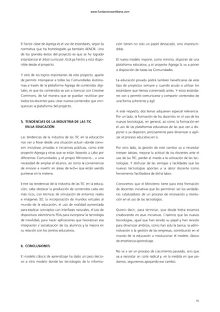 El factor clave de Agrega es el uso de estándares, según la
normativa que ha homologado ya también AENOR. Uno
de los grandes éxitos del proyecto es que se ha logrado
estandarizar el árbol curricular. Está ya hecho y está dispo-
nible desde el proyecto.
Y otro de los logros importantes de este proyecto, aparte
de permitir interoperar a todas las Comunidades Autóno-
mas a través de la plataforma Agrega de contenidos digi-
tales, es que los contenidos se van a licenciar con Creative
Commons, de tal manera que se puedan reutilizar por
todos los docentes para crear nuevos contenidos que enri-
quezcan la plataforma del proyecto.
5. TENDENCIAS DE LA INDUSTRIA DE LAS TIC
EN LA EDUCACIÓN
Las tendencias de la industria de las TIC en la educación
nos van a llevar desde una situación actual –donde convi-
ven iniciativas privadas e iniciativas públicas, como este
proyecto Agrega y otras que se están llevando a cabo por
diferentes Comunidades y el propio Ministerio–, a una
necesidad de ampliar el alcance, así como la conveniencia
de innovar e invertir en áreas de I+D+i que están siendo
punteras en la materia.
Entre las tendencias de la industria de las TIC en la educa-
ción, cabe destacar la producción de contenidos cada vez
más ricos, con técnicas de simulación de entornos reales
e imágenes 3D; la incorporación de mundos virtuales al
mundo de la educación; el uso de realidad aumentada
para explicar conceptos con interfases naturales; el uso de
dispositivos electrónicos PDA para incorporar la tecnología
de movilidad, para hacer aplicaciones que favorezcan esa
integración y socialización de los alumnos y la mejora en
su relación con los centros educativos.
6. CONCLUSIONES
El modelo clásico de aprendizaje ha dado un paso decisi-
vo a otro modelo donde las tecnologías de la informa-
ción tienen no solo un papel destacado, sino imprescin-
dible.
El nuevo modelo impone, como mínimo, disponer de una
plataforma educativa, y el proyecto Agrega la va a poner
a disposición de todas las Comunidades.
La educación privada podrá también beneficiarse de este
tipo de proyectos siempre y cuando acuda a utilizar los
estándares que hemos comentado antes. Y estos estánda-
res van a permitir comunicarse y compartir contenidos de
una forma coherente y ágil.
A este respecto, dos temas adquieren especial relevancia.
Por un lado, la formación de los docentes en el uso de las
nuevas tecnologías, en general, así como la formación en
el uso de las plataformas educativas de las que van a dis-
poner o ya disponen, precisamente para dinamizar o agili-
zar el proceso educativo en sí.
Por otro lado, la gestión de este cambio va a necesitar
romper tabúes, mejorar la actitud de los docentes ante el
uso de las TIC, perder el miedo a la utilización de las tec-
nologías. Y disfrutar de las ventajas y facilidades que las
nuevas tecnologías aportan a la labor docente como
herramienta facilitadora de dicha labor.
Conocemos que el Ministerio tiene para esta formación
de docentes iniciativas que les permitirán ser los verdade-
ros catalizadores de un proceso de renovación y revolu-
ción en el uso de las tecnologías.
Quiero decir, para terminar, que desde Indra estamos
colaborando en esas iniciativas. Creemos que las nuevas
tecnologías, igual que han tenido su papel y han servido
para dinamizar ámbitos, como han sido la banca, la admi-
nistración o la gestión de las empresas, contribuirán en el
mundo de la educación a revolucionar el modelo clásico
de enseñanza-aprendizaje.
No va a ser un proceso de crecimiento pausado, sino que
va a necesitar un corte radical y, en la medida en que po-
damos, seguiremos apoyando ese cambio.
95
102958_XXII_SEM_MONOGRAFICA.qxd 26/1/08 02:03 Página 95
www.fundacionsantillana.com
 
