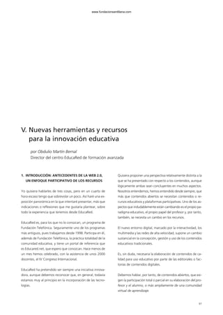 97
1. INTRODUCCIÓN: ANTECEDENTES DE LA WEB 2.0,
UN ENFOQUE PARTICIPATIVO DE LOS RECURSOS
Yo quisiera hablarles de tres cosas, pero en un cuarto de
hora escaso tengo que sobrevolar un poco. Así haré una ex-
posición panorámica en la que intentaré presentar, más que
indicaciones o reflexiones que me gustaría plantear, sobre
todo la experiencia que tenemos desde EducaRed.
EducaRed es, para los que no lo conozcan, un programa de
Fundación Telefónica. Seguramente uno de los programas
más antiguos, pues trabajamos desde 1998. Participa en él,
además de Fundación Telefónica, la práctica totalidad de la
comunidad educativa, y tiene un portal de referencia que
es Educared.net, que espero que conozcan. Hace menos de
un mes hemos celebrado, con la asistencia de unos 2000
docentes, el IV Congreso Internacional.
EducaRed ha pretendido ser siempre una iniciativa innova-
dora, aunque debemos reconocer que, en general, todavía
estamos muy al principio en la incorporación de las tecno-
logías.
Quisiera proponer una perspectiva relativamente distinta a la
que se ha presentado con respecto a los contenidos, aunque
lógicamente ambas sean concluyentes en muchos aspectos.
Nosotros entendemos, hemos entendido desde siempre, que
más que contenidos abiertos se necesitan contenidos o re-
cursos educativos y plataformas participativas. Uno de los as-
pectos que indudablemente están cambiando es el propio pa-
radigma educativo, el propio papel del profesor y, por tanto,
también, se necesita un cambio en los recursos.
El nuevo entorno digital, marcado por la interactividad, los
multimedia y las redes de alta velocidad, supone un cambio
sustancial en la concepción, gestión y uso de los contenidos
educativos tradicionales.
Es, sin duda, necesaria la elaboración de contenidos de ca-
lidad para uso educativo por parte de las editoriales o fac-
torías de contenidos digitales.
Debemos hablar, por tanto, de contenidos abiertos, que exi-
gen la participación total o parcial en su elaboración del pro-
fesor y el alumno, o más ampliamente de una comunidad
virtual de aprendizaje.
V. Nuevas herramientas y recursos
para la innovación educativa
por Obdulio Martín Bernal
Director del centro EducaRed de formación avanzada
102958_XXII_SEM_MONOGRAFICA.qxd 26/1/08 02:03 Página 97
www.fundacionsantillana.com
 