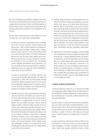 98
Por tanto, entendíamos que debíamos trabajar más en el te-
rreno de los contenidos-herramienta o de los contenidos vin-
culados a las herramientas. Es decir, contenidos abiertos en
los que siempre se deja un espacio total o parcial para la par-
ticipación del profesor y del alumno en la realización de los
mismos.
Por eso nuestro planteamiento ha sido múltiple en los últi-
mos diez años, con cuatro líneas fundamentales.
1. La selección, valoración y organización de los contenidos
de la red. En estos momentos tenemos aproximada-
mente entre 1.000 y 2.000 programas de software se-
leccionados y documentados. Podemos decir, citando a
Manuel Castell, que por lo menos entre el 80 y el 87%
de la información del mundo, no así del conocimiento,
está ya en la red. Por tanto, cabe suponer que los pro-
fesores ya encuentran una gran cantidad de recursos y
de contenidos en la red. La cuestión está: ¿cómo llegan
a ellos? Nosotros entendíamos que era necesario, y es
aún una de las primeras líneas participativas, trabajar en
colaboración para crear guías de recursos didácticos, y
a esta tarea nos hemos aplicado.
En tanto no se generalicen los sistemas expertos, sería
muy útil que los portales especializados, los centros de
investigación y, sobre todo, las comunidades virtuales
de docentes elaboren guías de recursos en red, que se
irían actualizando y depurando por los propios usuarios.
Con herramientas tecnológicas muy sencillas permitirán
el acceso muy rápido a fuentes solventes.
2. Otra de las líneas de nuestro planteamiento era el desa-
rrollo de contenidos innovadores que sirviera de acica-
te, como cebar la bomba, para que los propios profeso-
res abordaran la programación de aula de manera
distinta. Para eso, desde el principio, creamos áreas de
trabajo virtuales, o áreas de trabajo virtuales con herra-
mientas, pero sobre todo manuales interactivos con in-
dicaciones para que ese proceso fuera posible indepen-
dientemente del grado de formación del profesor. Esto
era una utopía, no obstante, al final hemos conseguido
movilizar en España a unos 1.500 colegios y en estos
momentos, en una de las convocatorias que hemos rea-
lizado, y que se llama Navegar, hemos recibido y tene-
mos catalogadas, incluidas en el propio portal, más de
10.000 páginas web educativas de una calidad bastan-
te alta hechas en las escuelas.
3. También desde el principio nos preocupamos por otro
tipo de herramientas. Nosotros entendíamos muy clara-
mente, como aquí ya se ha dicho desde distintas pers-
pectivas, que el rol del profesor era ya más de interme-
diario que de demiurgo o transmisor de conocimientos.
Entonces, una buena manera de que el profesor partici-
para en esa transformación de la información en cono-
cimiento era facilitarle algún tipo de herramientas para
lo que casi en términos de management se llama ges-
tión del conocimiento. Esas herramientas están disponi-
bles en EducaRed, con el peer to peer académico, para
que los profesores, a través de un sistema descentrali-
zado, intercambien recursos, contenidos, indicaciones.
4. Otra línea en la que hemos trabajado, antes de la Web
2.0, es la aplicación de sistemas expertos a la gestión del
conocimiento. Y hemos trabajado también con bastan-
te satisfacción, no tanto en EducaRed como en Campu-
Red, en un sistema experto que se llama Autonomy, apli-
cado en este caso a la educación. Autonomy es un
sistema experto con el que se trabaja en análisis de con-
tenidos. Los sistemas expertos no entienden, no entien-
den el significado, no debemos ser utópicos, pero sí ayu-
dan a la gestión del conocimiento, pues, por ejemplo, así
comenzamos también a generar comunidades virtuales
o comunidades de interés.
2. HACIA LA WEB 2.0 EDUCATIVA
Y entonces llegamos al siglo XXI y a la eclosión de la Web
2.0. Supongo que todos ustedes tienen una idea de qué es-
tamos hablando. Estamos hablando de la red protagoniza-
da y alimentada por los usuarios, también llamada red so-
cial o red participativa.
Esta red implica un cambio de herramientas y de platafor-
mas, pero sobre todo implica fundamentalmente un cam-
bio de uso de la red. Es como volver al principio de Internet,
cuando Internet eran las grandes comunidades educativas
científicas. Cuando la ciencia se vehiculaba casi más que
ahora, cuando no existía la tecnología web y no existía In-
ternet.
En estos momentos es evidente que existe ya el 80 % de los
contenidos en la red, por lo menos en esas grandes pla-
taformas Myspace, YouTube o Facebook, ahora la más de
moda. Todas estas grandes plataformas tienen cientos
SESIÓN II Sociedad de la información y cambio educativo
102958_XXII_SEM_MONOGRAFICA.qxd 26/1/08 02:03 Página 98
www.fundacionsantillana.com
 