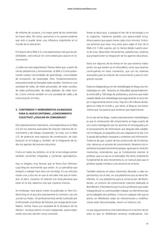 99
de millones de usuarios, y la mayor parte de los contenidos
los hacen ellos. Por tanto, queramos o no, parece evidente
que esto sí puede tener una influencia importante en el
mundo de la educación.
El impacto de la Web 2.0, o las expectativas más que las po-
sibilidades, sería educar en comunidad para asociar el co-
nocimiento.
¿Cuáles son esas expectativas? Parece obvio que, a partir de
ciertas plataformas y herramientas, la Web 2.0 está poten-
ciando nuevas comunidades de aprendizaje, comunidades
de innovación, de creatividad. Pero, fundamentalmente,
está potenciando las llamadas redes sociales. Vivimos en una
sociedad de redes, de redes personales, de redes sociales,
de redes profesionales, de redes globales, de redes loca-
les. Como vivimos también en una sociedad de cable y de
comunicación sin hilos.
3. CONTENIDOS Y HERRAMIENTAS AVANZADAS
PARA EL NUEVO ENTORNO: ¿CONOCIMIENTO
COLECTIVO? ¿EDUCAR EN COMUNIDAD?
Otro planteamiento importante, otra expectativa en la Web
2.0 son los sistemas avanzados de creación colectiva de co-
nocimiento y de trabajo compartido. Se trata, con la Web
2.0, de potenciar esos espacios de conversación, de cola-
boración en el trabajo y, también, de la integración de to-
dos los agentes del proceso educativo.
Como en todos los ámbitos, en el de la tecnología existen
también corrientes integradas y corrientes apocalípticas.
Hay un blogero muy famoso que se llama Dan Gillmore,
cuyo blog les recomiendo que visiten. Es un periodista que
empezó a trabajar hace años con los blogs. En sus artículos
insiste una y otra vez en que la red sabe más que el indivi-
duo. Es decir, nosotros, en relación con otras personas que
están en la red, sabemos más que nosotros mismos.
Sin embargo, hace pocos meses ha publicado un libro An-
drew King en el que dice exactamente lo contrario. Les cito
una de sus frases: «El profesional está siendo sustituido por
el aficionado, el profesor de Harvard, por el populacho anal-
fabeto. Vamos hacia una sociedad de la dictadura de los
idiotas». Aunque parece un poco exagerada, quería expo-
nerles esta otra opinión como contraste.
Antes se decía que, si pasaba el tren de la tecnología y no
lo cogíamos, habíamos perdido una oportunidad única.
Ahora parece que pasan trenes cada cinco minutos. Enton-
ces tenemos que estar muy vivos para coger el tren de la
Web 2.0. Y ello supone, por lo menos desde nuestro pun-
to de vista, desarrollar herramientas, plataformas, sistemas
que proporcionen la integración de los agentes educativos.
Estos son algunos de los temas en los que estamos traba-
jando, los que existen ya en EducaRed y otros que estamos
construyendo en estos momentos, que son los sistemas
avanzados para la creación de conocimiento y para la inte-
gración escolar.
Estamos trabajando ya con las metodologías en blogs y las me-
todologías en wiki. Tenemos en EducaRed aproximadamen-
te entre 600 y 100 blogs de profesores y alumnos que están
creados desde una metodología que seguramente no es la me-
jor ni seguramente será la única. Hay 20 o 30 millones de blo-
geros en todo el mundo y, por tanto, el blog es una herra-
mienta que nos parecía que teníamos que experimentar.
En el caso de los blogs, nuestro planteamiento metodológico
es que la construcción del conocimiento se haga a partir de
una cierta investigación por los alumnos en la búsqueda y en
el procesamiento de información que después ellos estable-
cen en bloques, en paquetes y los van colgando en la red. Con
la ayuda del profesor comparan y sintetizan esa información.
Tratamos de que, a partir de esa construcción de la informa-
ción, derive ya un proceso de conocimiento. Nosotros nos in-
ventamos la propia herramienta porque, igual que en otras he-
rramientas, entendemos que es fundamental orientar al
profesor, que a su vez es un orientador. Por tanto, el elemento
fundamental de esta herramienta es un manual para que el
profesor pueda introducir a los alumnos en el tema.
También estamos en estos momentos llevando a cabo ex-
perimentos con el wiki, en una plataforma que se llama Wi-
killerato. Es una plataforma para la construcción del Bachi-
llerato, un entorno de conocimiento colectivo dedicado al
Bachillerato. Entendíamos que muchos profesores que están
trabajando por su cuenta pueden trabajar con elementos que
ya ha trabajado otro profesor. Como en cualquier wiki que se
precie, en Wikillerato todas las intervenciones y modifica-
ciones están documentadas, tienen un histórico, etc.
Lo que seguramente es más heterodoxo en el terreno de los
wikis es que en Wikillerato tenemos moderadores. Son
102958_XXII_SEM_MONOGRAFICA.qxd 26/1/08 02:03 Página 99
www.fundacionsantillana.com
 