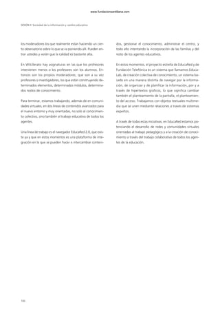 100
los moderadores los que realmente están haciendo un cier-
to observatorio sobre lo que se va poniendo allí. Pueden en-
trar ustedes y verán que la calidad es bastante alta.
En Wikillerato hay asignaturas en las que los profesores
intervienen menos o los profesores son los alumnos. En-
tonces son los propios moderadores, que son a su vez
profesores o investigadores, los que están construyendo de-
terminados elementos, determinados módulos, determina-
dos nodos de conocimiento.
Para terminar, estamos trabajando, además de en comuni-
dades virtuales, en dos líneas de contenidos avanzados para
el nuevo entorno y muy orientadas, no solo al conocimien-
to colectivo, sino también al trabajo educativo de todos los
agentes.
Una línea de trabajo es el navegador EducaRed 2.0, que exis-
te ya y que en estos momentos es una plataforma de inte-
gración en la que se pueden hacer e intercambiar conteni-
dos, gestionar el conocimiento, administrar el centro, y
todo ello intentando la incorporación de las familias y del
resto de los agentes educativos.
En estos momentos, el proyecto estrella de EducaRed y de
Fundación Telefónica es un sistema que llamamos Educa-
Lab, de creación colectiva de conocimiento, un sistema ba-
sado en una manera distinta de navegar por la informa-
ción, de organizar y de planificar la información, por y a
través de hipertextos gráficos, lo que significa cambiar
también el planteamiento de la pantalla, el planteamien-
to del acceso. Trabajamos con objetos textuales multime-
dia que se unen mediante relaciones a través de sistemas
expertos.
A través de todas estas iniciativas, en EducaRed estamos po-
tenciando el desarrollo de redes y comunidades virtuales
orientadas al trabajo pedagógico y a la creación de conoci-
miento a través del trabajo colaborativo de todos los agen-
tes de la educación.
SESIÓN II Sociedad de la información y cambio educativo
102958_XXII_SEM_MONOGRAFICA.qxd 26/1/08 02:03 Página 100
www.fundacionsantillana.com
 
