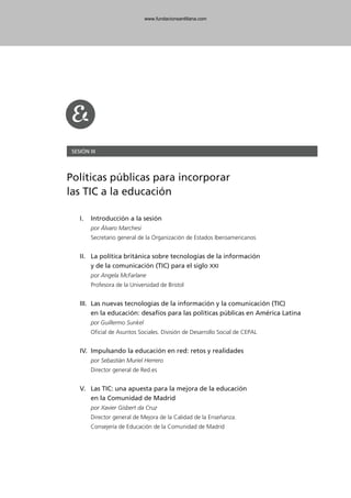 SESIÓN III
Políticas públicas para incorporar
las TIC a la educación
I. Introducción a la sesión
por Álvaro Marchesi
Secretario general de la Organización de Estados Iberoamericanos
II. La política británica sobre tecnologías de la información
y de la comunicación (TIC) para el siglo XXI
por Angela McFarlane
Profesora de la Universidad de Bristol
III. Las nuevas tecnologías de la información y la comunicación (TIC)
en la educación: desafíos para las políticas públicas en América Latina
por Guillermo Sunkel
Oficial de Asuntos Sociales. División de Desarrollo Social de CEPAL
IV. Impulsando la educación en red: retos y realidades
por Sebastián Muriel Herrero
Director general de Red.es
V. Las TIC: una apuesta para la mejora de la educación
en la Comunidad de Madrid
por Xavier Gisbert da Cruz
Director general de Mejora de la Calidad de la Enseñanza.
Consejería de Educación de la Comunidad de Madrid
102958_XXII_SEM_MONOGRAFICA.qxd 26/1/08 02:03 Página 103
www.fundacionsantillana.com
 