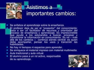 Asistimos a importantes cambios: Se enfatiza el aprendizaje sobre la enseñanza. El profesor deja de ser el “poseedor” del conocimiento: pasa a ser un facilitador de recursos y orientador del proceso de enseñanza y aprendizaje.  Es imprescindible que ayude a los educandos a buscar, procesar y transformar la información en conocimiento.  S u rol – más allá de los cambios –  continúa siendo central: es quien debe acompañar, pensar los usos y transmitir las habilidades.  No hay ni tiempos ni espacios para aprender. Se enriquece el material impreso con material multimedia. Aula tradicional y aula virtual. El alumno pasa a un rol activo, responsable  de su aprendizaje. 