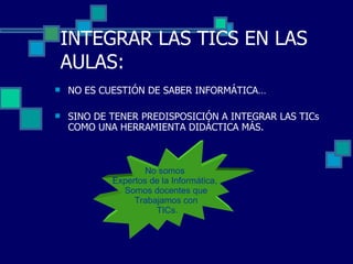 INTEGRAR LAS TICS EN LAS AULAS: NO ES CUESTIÓN DE SABER INFORMÁTICA… SINO DE TENER PREDISPOSICIÓN A INTEGRAR LAS TICs COMO UNA HERRAMIENTA DIDÁCTICA MÁS. No somos  Expertos de la Informática,  Somos docentes que Trabajamos con TICs. 