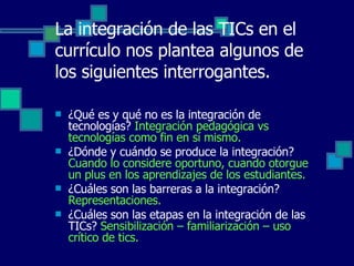 La integración de las TICs en el currículo nos plantea algunos de los siguientes interrogantes. ¿Qué es y qué no es la integración de tecnologías?  Integración pedagógica vs tecnologías como fin en sí mismo. ¿Dónde y cuándo se produce la integración?  Cuando lo considere oportuno, cuando otorgue un plus en los aprendizajes de los estudiantes. ¿Cuáles son las barreras a la integración?  Representaciones. ¿Cuáles son las etapas en la integración de las TICs?  Sensibilización – familiarización – uso crítico de tics. 
