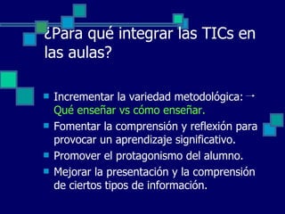 ¿Para qué integrar las TICs en las aulas? Incrementar la variedad metodológica:  Qué enseñar vs cómo enseñar. Fomentar la comprensión y reflexión para provocar un aprendizaje significativo. Promover el protagonismo del alumno. Mejorar la presentación y la comprensión de ciertos tipos de información. 