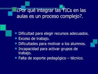 ¿Por qué integrar las TICs en las aulas es un proceso complejo?. Dificultad para elegir recursos adecuados. Exceso de trabajo. Dificultades para motivar a los alumnos. Incapacidad para activar grupos de trabajo. Falta de soporte pedagógico – técnico. 