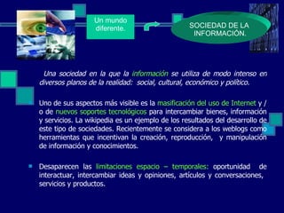 Una sociedad en la que la  información  se utiliza de modo intenso en diversos planos de la realidad:  social, cultural, económico y político. Uno de sus aspectos más visible es la  masificación del uso de Internet  y / o de  nuevos soportes tecnológicos  para intercambiar bienes, información y servicios. La wikipedia es un ejemplo de los resultados del desarrollo de este tipo de sociedades. Recientemente se considera a los weblogs como herramientas que incentivan la creación, reproducción,  y manipulación de información y conocimientos. Desaparecen las  limitaciones espacio – temporales:   oportunidad   de interactuar, intercambiar ideas y opiniones, artículos y conversaciones,  servicios y productos. SOCIEDAD DE LA INFORMACIÓN. Un mundo diferente. 